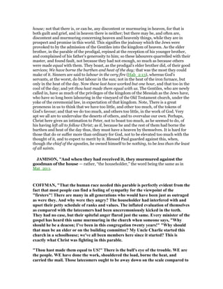 house; not that there is, or can be, any discontent or murmuring in heaven, for that is
both guilt and grief, and in heaven there is neither; but there may be, and often are,
discontent and murmuring concerning heaven and heavenly things, while they are in
prospect and promise in this world. This signifies the jealousy which the Jews were
provoked to by the admission of the Gentiles into the kingdom of heaven. As the elder
brother, in the parable of the prodigal, repined at the reception of his younger brother,
and complained of his father's generosity to him; so these labourers quarrelled with their
master, and found fault, not because they had not enough, so much as because others
were made equal with them. They boast, as the prodigal's elder brother did, of their good
services; We have borne the burthen and heat of the day; that was the most they could
make of it. Sinners are said to labour in the very fire (Hab_2:13), whereas God's
servants, at the worst, do but labour in the sun; not in the heat of the iron furnace, but
only in the heat of the day. Now these last have worked but one hour, and that too in the
cool of the day; and yet thou hast made them equal with us. The Gentiles, who are newly
called in, have as much of the privileges of the kingdom of the Messiah as the Jews have,
who have so long been labouring in the vineyard of the Old Testament church, under the
yoke of the ceremonial law, in expectation of that kingdom. Note, There is a great
proneness in us to think that we have too little, and other too much, of the tokens of
God's favour; and that we do too much, and others too little, in the work of God. Very
apt we all are to undervalue the deserts of others, and to overvalue our own. Perhaps,
Christ here gives an intimation to Peter, not to boast too much, as he seemed to do, of
his having left all to follow Christ; as if, because he and the rest of them had borne the
burthen and heat of the day thus, they must have a heaven by themselves. It is hard for
those that do or suffer more than ordinary for God, not to be elevated too much with the
thought of it, and to expect to merit by it. Blessed Paul guarded against this, when,
though the chief of the apostles, he owned himself to be nothing, to be less than the least
of all saints.
JAMISO , "And when they had received it, they murmured against the
goodman of the house — rather, “the householder,” the word being the same as in
Mat_20:1.
COFFMA , "That the human race needed this parable is perfectly evident from the
fact that most people can find a feeling of sympathy for the viewpoint of the
"firsters"! There are many in all generations who would have been just as outraged
as were they. And why were they angry? The householder had interfered with and
upset their petty schedule of ranks and values. The inflated evaluation of themselves
as compared with the latecomers had been unceremoniously kicked in the teeth.
They had no case, but their spiteful anger flared just the same. Every minister of the
gospel has heard this same murmuring in the church when someone says, "Why
should he be a deacon; I've been in this congregation twenty years!" "Why should
that man be an elder or on the building committee? My Uncle Charlie started this
church in a schoolhouse; we've all been members here since it started? This is
exactly what Christ was fighting in this parable.
"Thou hast made them equal to US!" There is the bull's eye of the trouble. WE are
the people. WE have done the work, shouldered the load, borne the heat, and
carried the mail. Those latecomers ought to be away down on the scale compared to
 