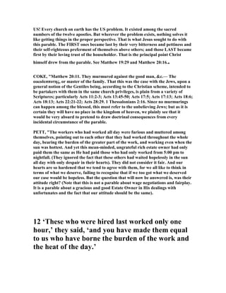 US! Every church on earth has the US problem. It existed among the sacred
numbers of the twelve apostles. But wherever the problem exists, nothing solves it
like getting things in the proper perspective. That is what Jesus sought to do with
this parable. The FIRST ones became last by their very bitterness and pettiness and
their self-righteous preferment of themselves above others; and those LAST became
first by their loving trust of the householder. That is the principal point Christ
himself drew from the parable. See Matthew 19:29 and Matthew 20:16..
COKE, "Matthew 20:11. They murmured against the good man, &c.— The
οικοδεσποτης, or master of the family. That this was the case with the Jews, upon a
general notion of the Gentiles being, according to the Christian scheme, intended to
be partakers with them in the same church privileges, is plain from a variety of
Scriptures; particularly Acts 11:2-3; Acts 13:45-50; Acts 17:5; Acts 17:13; Acts 18:6;
Acts 18:13; Acts 22:21-22; Acts 28:29. 1 Thessalonians 2:16. Since no murmurings
can happen among the blessed, this must refer to the unbelieving Jews; but as it is
certain they will have no place in the kingdom of heaven, we plainly see that it
would be very absurd to pretend to draw doctrinal consequences from every
incidental circumstance of the parable.
PETT, "The workers who had worked all day were furious and muttered among
themselves, pointing out to each other that they had worked throughout the whole
day, bearing the burden of the greater part of the work, and working even when the
sun was hottest. And yet this mean-minded, ungrateful rich estate owner had only
paid them the same as He had paid those who had only worked from 5:00 pm to
nightfall. (They ignored the fact that these others had waited hopelessly in the sun
all day with only despair in their hearts). They did not consider it fair. And our
hearts are so hardened that we tend to agree with them, for we all like to think in
terms of what we deserve, failing to recognise that if we too got what we deserved
our case would be hopeless. But the question that will now be answered is, was their
attitude right? ( ote that this is not a parable about wage negotiations and fairplay.
It is a parable about a gracious and good Estate Owner in His dealings with
unfortunates and the fact that our attitude should be the same).
12 ‘These who were hired last worked only one
hour,’ they said, ‘and you have made them equal
to us who have borne the burden of the work and
the heat of the day.’
 