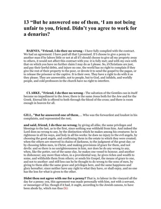 13 “But he answered one of them, ‘I am not being
unfair to you, friend. Didn’t you agree to work for
a denarius?
BAR ES, "Friend, I do thee no wrong - I have fully complied with the contract.
We had an agreement: I have paid all that I promised. If I choose to give a penny to
another man if he labors little or not at all if I should choose to give all my property away
to others, it would not affect this contract with you: it is fully met; and with my own with
that on which you have no further claim I may do as I please. So, if Christians are just,
and pay their lawful debts, and injure no one, the world has no right to complain if they
give the rest of their property to the poor, or devote it to send the gospel to the pagan, or
to release the prisoner or the captive. It is their own. They have a right to do with it as
they please. They are answerable, not to people, but to God, and infidels, and worldly
people, and cold professors in the church have no right to interfere.
CLARKE, "Friend, I do thee no wrong - The salvation of the Gentiles can in itself
become no impediment to the Jews; there is the same Jesus both for the Jew and for the
Greek. Eternal life is offered to both through the blood of the cross; and there is room
enough in heaven for all.
GILL, "But he answered one of them,.... Who was the forwardest and loudest in his
complaints, and represented the rest;
and said, friend, I do thee no wrong; by giving all alike, the same privileges and
blessings to the last, as to the first, since nothing was withheld from him. And indeed the
Lord does no wrong to any, by the distinction which he makes among his creatures: he is
righteous in all his ways, and holy in all his works: he does no injury to the evil angels, by
choosing the good angels, and confirming them in the estate in which they were created;
when the others are reserved in chains of darkness, to the judgment of the great day; or
by choosing fallen men, in Christ, and making provisions of grace for them, and not
devils: and so there is no unrighteousness in him, nor does he do any wrong to any,
when, like the potter, out of the same clay, he makes one vessel to honour, and another
to dishonour; any more than when, in a providential way, he gives riches and wealth to
some, and withholds them from others; or sends his Gospel, the means of grace to one,
and not to another: and still less can he be thought to do wrong to the sons of men, by
giving to them alike the same grace and privileges here, and the same happiness and
glory hereafter; since neither have any right to what they have, or shall enjoy, and no one
has the less for what is given to the other.
Didst thou not agree with me for a penny? That is, to labour in the vineyard all the
day for a penny; yea, this agreement was made personally with him, not with a servant,
or messenger of his; though if it had, it ought, according to the Jewish canons, to have
been abode by, which run thus (b):
 