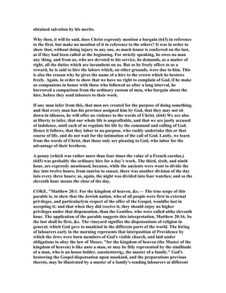 obtained salvation by his merits.
Why then, it will be said, does Christ expressly mention a bargain (643) in reference
to the first, but make no mention of it in reference to the others? It was in order to
show that, without doing injury to any one, as much honor is conferred on the last,
as if they had been called at the beginning. For strictly speaking, he owes no man
any thing, and from us, who are devoted to his service, he demands, as a matter of
right, all the duties which are incumbent on us. But as he freely offers to us a
reward, he is said to hire the labors which, on other grounds, were due to him. This
is also the reason why he gives the name of a hire to the crown which he bestows
freely. Again, in order to show that we have no right to complain of God, if he make
us companions in honor with those who followed us after a long interval, he
borrowed a comparison from the ordinary custom of men, who bargain about the
hire, before they send laborers to their work.
If any man infer from this, that men are created for the purpose of doing something,
and that every man has his province assigned him by God, that they may not sit
down in idleness, he will offer no violence to the words of Christ. (644) We are also
at liberty to infer, that our whole life is unprofitable, and that we are justly accused
of indolence, until each of us regulate his life by the command and calling of God.
Hence it follows, that they labor to no purpose, who rashly undertake this or that
course of life, and do not wait for the intimation of the call of God. Lastly, we learn
from the words of Christ, that those only are pleasing to God, who labor for the
advantage of their brethren.
A penny (which was rather more than four times the value of a French carolus,)
(645) was probably the ordinary hire for a day’s work. The third, sixth, and ninth
hour, are expressly mentioned, because, while the ancients were wont to divide the
day into twelve hours, from sunrise to sunset, there was another division of the day
into every three hours; as, again, the night was divided into four watches; and so the
eleventh hour means the close of the day.
COKE, "Matthew 20:1. For the kingdom of heaven, &c.— The true scope of this
parable is, to shew that the Jewish nation, who of all people were first in external
privileges, and particularlyin respect of the offer of the Gospel, wouldbe last in
accepting it; and that when they did receive it, they should enjoy no higher
privileges under that dispensation, than the Gentiles, who were called atthe eleventh
hour. The application of the parable suggests this interpretation, Matthew 20:16. So
the last shall be first, &c. The vineyard signifies the dispensations of religion in
general, which God gave to mankind in the different parts of the world. The hiring
of labourers early in the morning represents that interposition of Providence by
which the Jews were born members of God's visible church, and laid under
obligations to obey the law of Moses; "for the kingdom of heaven (the Master of the
kingdom of heaven) is like unto a man, or may be fitly represented by the similitude
of a man, who is an house holder, οικοδεσποτης, the master of a family." God's
bestowing the Gospel dispensation upon mankind, and the preparations previous
thereto, may be illustrated by a master of a family's sending labourers at different
 