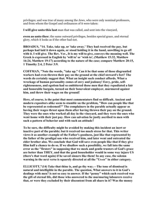 privileges; and was true of many among the Jews, who were only nominal professors,
and from whom the Gospel and ordinances of it were taken:
I will give unto this last man that was called, and sent into the vineyard,
even as unto thee; the same outward privileges, besides special grace, and eternal
glory, which it looks as if the other had not.
BROADUS, "14. Take, take up, or 'take away.' They had received the pay, but
perhaps had laid it down again, or stood holding it in the hand, unwilling to go off
with it. I will give. The Rev. Ver., It is my will to give, conveys the meaning well. The
Greek is expressed in English by 'will to' or 'wish to', (Matthew 15:32, Matthew
16:24, Matthew 19:17) according to the nature of the case; compare Matthew 20:15,
1 Timothy 2:4, 2 Peter 3:9.
COFFMA , " ote the words, "take up." Can it be that some of those disgruntled
workers had even thrown their pay on the ground at the chief steward's feet? The
words do certainly suggest that. What an insight such conduct affords. What a
wreckage of human personality comes of envy and jealousy! Envy, pride, self-
righteousness, and egotism had so embittered those men that they repudiated a fair
and honorable bargain, turned on their benevolent employer, murmured against
him, and threw their wages on the ground!
Here, of course, is the point that most commentators find so difficult. Ancient and
modern expositors alike seem to stumble on the problem, "How can people like that
be represented as redeemed?" The complainers in the parable actually appear as
having their wages thrust upon them after having thrown their pay on the ground.
They were the ones who worked all day in the vineyard, and they were the ones who
went home with their just pay. How can salvation be justly ascribed to men with
such a pattern of behavior and with such an attitude?
To be sure, the difficulty might be avoided by making this incident an inert or
inactive part of the parable; but it received too much stress for that. This writer
views it as another example of the Father's goodness, just like that represented by
the father of the prodigal son who received him, and later went and entreated the
elder brother also. We conclude that God will save even people like that if they give
Him half a chance to do so. If we disallow such a possibility, we fall into the same
error as the "firsters" in supposing that we meek and gentle trusters of God's grace
are better than THEY, and that the good householder would in some way injure US
(there's that word again) if he saved sinners like them! In any case, the solemn
warning in the next verse is squarely directed at all the "Us-es" in either category.
ELLICOTT,"(14) Take that thine is, and go thy way.—The tone of dismissal is
natural and intelligible in the parable. The question, What answers to it in God’s
dealings with men? is not so easy to answer. If the “penny” which each received was
the gift of eternal life, did those who answered to the murmuring labourers receive
that, or were they excluded by their discontent from all share in it? Was the money
 
