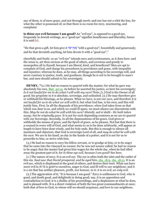any of them, is of mere grace, and not through merit; and one has not a whit the less, for
what the other is possessed of; so that there is no room for envy, murmuring, and
complaint:
is thine eye evil because I am good? An "evil eye", is opposed to a good eye,
frequently in Jewish writings, as a "good eye" signifies beneficence and liberality; hence
it is said (c).
"He that gives a gift, let him give it ‫יפה‬ ‫בעין‬ "with a good eye"; bountifully and generously;
and he that devoteth anything, let him devote it with a "good eye",''
cheerfully and freely: so an "evil eye" intends envy and covetousness, as it does here: and
the sense is, art thou envious at the good of others, and covetous and greedy to
monopolize all to thyself, because I am liberal, kind, and beneficent? Men are apt to
complain of God, and charge his procedures in providence and grace, with inequality
and injustice; whereas he does, as he may, all things according to his sovereign will, and
never contrary to justice, truth, and goodness; though he is not to be brought to man's
bar, and men should submit to his sovereignty.
HE RY, "(2.) He had no reason to quarrel with the master; for what he gave was
absolutely his own, Mat_20:15. As before he asserted his justice, so here his sovereignty;
Is it not lawful for me to do what I will with my own? Note, [1.] God is the Owner of all
good; his propriety in it is absolute, sovereign, and unlimited. [2.] He may therefore give
or withhold his blessings, as he pleases. What we have, is not our own, and therefore it is
not lawful for us to do what we will with it; but what God has, is his own; and this will
justify him, First, In all the disposals of his providence; when God takes from us that
which was dear to us, and which we could ill spare, we must silence our discontents with
this; May he not do what he will with his own? Abstulit, sed et dedit - He hath taken
away; but he originally gave. It is not for such depending creatures as we are to quarrel
with our Sovereign. Secondly, In all the dispensations of his grace, God gives or
withholds the means of grace, and the Spirit of grace, as he pleases. Not but that there is
a counsel in every will of God, and what seems to us to be done arbitrarily, will appear at
length to have been done wisely, and for holy ends. But this is enough to silence all
murmurs and objectors, that God is sovereign Lord of all, and may do what he will with
his own. We are in his hand, as clay in the hands of a potter; and it is not for us to
prescribe to him, or strive with him.
(3.) He had no reason to envy his fellow servant, or to grudge at him; or to be angry
that he came into the vineyard no sooner; for he was not sooner called; he had no reason
to be angry that the master had given him wages for the whole day, when he had idled
away the greatest part of it; for Is thine eye evil, because I am good? See here,
[1.] The nature of envy; It is an evil eye. The eye is often both the inlet and the outlet of
this sin. Saul saw that David prospered, and he eyed him, 1Sa_18:9, 1Sa_18:15. It is an
evil eye, which is displeased at the good of others, and desires their hurt. What can have
more evil in it? It is grief to ourselves, anger to God, and ill-will to our neighbour; and it
is a sin that has neither pleasure, profit, nor honour, in it; it is an evil, an only evil.
[2.] The aggravation of it; “It is because I am good.” Envy is unlikeness to God, who is
good, and doeth good, and delighteth in doing good; nay, it is an opposition and
contradiction to God; it is a dislike of his proceedings, and a displeasure at what he does,
and is pleased with. It is a direct violation of both the two great commandments at once;
both that of love to God, in whose will we should acquiesce, and love to our neighbour,
 