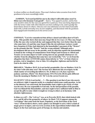 in whose welfare we should rejoice. Thus man's badness takes occasion from God's
goodness to be more exceedingly sinful.
JAMISO , "Is it not lawful for me to do what I will with mine own? Is
thine eye evil, because I am good? — that is, “You appeal to justice, and by that
your mouth is shut; for the sum you agreed for is paid you. Your case being disposed of,
with the terms I make with other laborers you have nothing to do; and to grudge the
benevolence shown to others, when by your own admission you have been honorably
dealt with, is both unworthy envy of your neighbor, and discontent with the goodness
that engaged and rewarded you in his service at all.”
COFFMA , "Let it be remembered that all have sinned and fallen short of God's
glory. This parable shows that men may forget this in two ways: (1) They may forget
it like the ones who worked all day and supposed that they were better than the ones
who came later; (2) and they may forget it like the eleventh-hour workers would
have forgotten it if they had objected to the householder's payment of the "firsters"
on the grounds that the "firsters" had the wrong attitude! Although such a
development did not occur in the parable, such an objection against the householder
is found in the writings of commentators from Origen and Irenaeus to Alford and
Trench. Let no man object to God's saving men on any grounds whatsoever: (1)
whether from the allegation that some have not worked like "US," or (2) from the
allegation that their ATTITUDE makes them inferior to "US," or from whatever
premise, real or imaginary, true or false. It is altogether righteous and lawful for
God to do what he wills.
BROADUS, "Matthew 20:15. Is it not lawful, permissible. (See on Matthew 14:4) To
do what I will with mine own? The Saviour here illustrates his sovereignty in the
whole matter of rewarding his followers. Or, Is thine eye evil, here expresses
jealousy and hate, (Mark 7:22, Deuteronomy 15:9, Proverbs 28:22) quite different
from the meaning in Matthew 6:23. 'Or' is in the correct Greek text.
ELLICOTT,"(15) Is it not lawful . . .?—The question is not that of one who asserts
an arbitrary right; it appeals tacitly to a standard which none could question. As far
as the labourer was concerned, the householder had a right to give freely of what
was his own. He was responsible to God only. In the interpretation of the parable,
God was Himself the Householder, and men ought to have sufficient faith in Him to
accept the gifts to some which wrought no wrong to others as in harmony with
absolute righteousness.
Is thine eye evil?—The “evil eye” was, as in Proverbs 28:22, that which looked with
envy and ill will at the prosperity of others. In Mark 7:22, it appears among the
“evil things” that come from the heart. Popularly, as the derivation of the word
“envy” (from invidere) shows, such a glance was thought to carry with it a kind of
magic power to injure, and was to be averted, in the superstitious belief which still
lingers in the East and many parts of Europe, by charms and amulets.
 