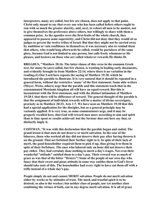 interpreters, many are called, but few are chosen, does not apply to that point.
Christ only meant to say that every one who has been called before others ought to
run with so much the greater alacrity, and, next, to exhort all men to be modest, not
to give themselves the preference above others, but willingly to share with them a
common prize. As the apostles were the first-fruits of the whole church, they
appeared to possess some superiority; and Christ did not deny that they would sit as
judges to govern the twelve tribes of Israel. But that they might not be carried away
by ambition or vain confidence in themselves, it was necessary also to remind them
that others, who would long afterwards be called, would be partakers of the same
glory, because God is not limited to any person, but calls freely whomsoever He
pleases, and bestows on those who are called whatever rewards He thinks fit.
BROADUS, "Matthew 20:16. The latter clause of this verse in the common Greek
text, for many be (are) called, but few chosen, is wanting in leading early documents,
and evidently brought in from Matthew 22:14, where there is no variation in the
reading.(1) Our Lord here repeats the saying of Matthew 19:30, which he
introduced the parable to illustrate. It is very natural that it should be repeated in a
general form, without the restrictive 'many' of the first statement. Some able writers
(Meyer, Weiss, others) urge that the parable and this statement teach that in the
consummated Messianic kingdom all will have an equal reward. But this is
inconsistent with the first statement, and with the distinct intimation of Matthew
19:28 f. that there will be difference of reward. The general thought of the parable is
that the assignment of individual rewards will be a matter of divine sovereignty,
precisely as in Matthew 20:23, Acts 1:7. We have seen on Matthew 19:30 that this
had a special application for the disciples, but as a general principle may be
variously applied. It is very true, as some commentators urge, and it may be
properly recalled here, that God will reward men more according to aim and spirit
than to time spent or results achieved: but the Saviour does not here say that, or
distinctly imply it.
COFFMA , "It was with this declaration that the parable began and ended. The
grand lesson is that men do not deserve or merit salvation. In the case of the
laborers, those who worked all day did not deserve their pay after having thrown it
on the ground. That act forfeited their further right to it. In spite of their lack of
merit, the good householder required them to pick it up, thus giving it to them in
spite of their forfeiture. The ones who labored only an hour did not deserve their
pay either. They had certainly done nothing to merit a day's wages. ot even their
wonderful "attitude" entitled them to a day's pay. Their reward was as much of
grace as was that of the bitter "firsters"! Some of the people of our own day who
fancy that their sweet and pious attitude in some way entitles them to God's favor
should take note of this. The householder had every right to have cut them off with a
trifle instead of a whole day's pay.
People simply do not and cannot MERIT salvation. People do not merit salvation
either by works or by attitudes of trust. The meek and trustful spirit is to be
desired; so also is the worker; but neither class of people, nor yet another class
combining the virtues of both, can in any degree merit salvation. It is all of grace
 