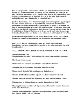 hire, and he gave him a complete hire with the rest. And the labourers murmured,
saying, 'We have laboured hard all the day, and this man only two hours, yet he
hath received as much wages as we': the king saith to them, 'He hath laboured more
in those two hours than you in the whole day.' So R. Bon plied the law more in
eight-and-twenty years than another in a hundred years."
[Early in the morning.] "The time of working is from sunrising to the appearing of
the stars, and not from break of day: and this is proved from the chapter the
president of the priests saith to them; where they say, 'It is light all in the east, and
men go out to hire labourers': whence it is argued that they do not begin their work
before the sun riseth. It is also proved from the tract Pesachin, where it is said that it
is prohibited on the day of the Passover to do any servile work after the sun is up;
intimating this, that that was the time when labourers should begin their work," &c.
[To hire labourers.] Read here, if you please, the tract Bava Mazia, cap. 7; which
begins thus, He that hireth labourers: and Maimonides, a tract entitled Hiring.
COFFMA , "For the kingdom of heaven is like unto a man that was an
householder, who went out early in the morning to hire laborers into his vineyard.
(Matthew 20:1)
A ALOGIES I THE PARABLE OF THE LABORERS I THE VI EYARD
The householder is God.
The chief steward is Jesus Christ to whom the Father hath committed judgment.
The vineyard is the church.
The laborers who are hired to work in the vineyard are Christians.
The penny payment stands for the eternal reward in heaven.
The evening is the end of life, and, in a sense, the judgment.
The ones first hired represent the legalists and their "contract" with God.
The ones hired last, without any agreement, are those who rely on God's grace.
The generosity of the householder represents the goodness of God.
The complainers represent the self-righteousness of those who consider themselves
worth more than others.
The time sequence in hiring represents acceptance of the gospel call at early and
later times in the life cycle of Christians.
 