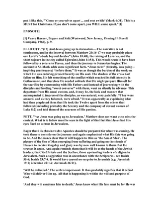 put it like this, "`Come ye yourselves apart ... and rest awhile' (Mark 6:31). This is a
MUST for Christians. If you don't come apart, you WILL come apart."[1]
E D OTE:
[1] Vance Havner, Pepper and Salt (Westwood, ew Jersey, Fleming H. Revell
Company, 1966), p. 9.
ELLICOTT, "(17) And Jesus going up to Jerusalem.—The narrative is not
continuous, and in the interval between Matthew 20:16-17 we may probably place
our Lord’s “abode beyond Jordan” (John 10:40), the raising of Lazarus, and the
short sojourn in the city called Ephraim (John 11:54). This would seem to have been
followed by a return to Persea, and then the journey to Jerusalem begins. The
account in St. Mark adds some significant facts. “Jesus went” (literally, was going—
implying continuance) “before them.” It was as though the burden of the work on
which He was entering pressed heavily on His soul. The shadow of the cross had
fallen on Him. He felt something of the conflict which reached its full intensity in
Gethsemane, and therefore He needed solitude that He might prepare Himself for
the sacrifice by communing with His Father; and instead of journeying with the
disciples and holding “sweet converse” with them, went on silently in advance. This
departure from His usual custom, and, it may be, the look and manner that
accompanied it, impressed the disciples, as was natural, very painfully. “They were
amazed, and as they followed, were afraid.” It was apparently as explaining what
had thus perplexed them that He took the Twelve apart from the others that
followed (including probably the Seventy and the company of devout women of
Luke 8:2) and told them of the nearness of His passion.
PETT, "‘As Jesus was going up to Jerusalem.’ Matthew does not want us to miss the
context. What is to follow must be seen in the light of that fact that Jesus had His
eyes fixed on a cross in Jerusalem.
Eager that His chosen twelve Apostles should be prepared for what was coming, He
took them to one side on the journey and again emphasised what His fate was going
to be. And He makes clear that it will happen to Him as ‘the Son of Man’. The
picture of the Son of Man emerging from suffering and going on the clouds of
Heaven to receive kingship and glory was by now well known to them. But He
stresses it again. And again reminds them that it will be at the hands of the Jewish
leaders, the Chief Priests and the Scribes, those upstanding leaders of religion in
Jerusalem. Such a suggestion was in accordance with the Scriptures - see Isaiah
50:6; Isaiah 53:7-8. It would have caused no surprise to Jeremiah (e.g. Jeremiah
19:1; Jeremiah 20:1-2; Jeremiah 26:11).
‘Will be delivered.’ The verb is impersonal. It thus probably signifies that it is God
Who will deliver Him up. All that is happening is within the will and purpose of
God.
‘And they will condemn him to death.’ Jesus knew what His fate must be for He was
 