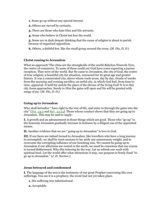 1. Some go up without any special interest.
2. Others are moved by curiosity.
3. There are those who hate Him and His servants.
4. Some who believe in Christ but fear the world.
5. Some are in dark despair thinking that the cause of religion is about to perish
because of organized opposition.
6. Others, a faithful few, like the small group around the cross. (M. Dix, D. D.)
Christ coming to Jerusalem
What an approach! The cities are the strongholds of the world-Babylon-Nineveh-Tyre,
the centre of commerce. To none of these could our God have come expecting a joyous
reception. They were of the world. But He came to Jerusalem, the city of God, the centre
of true religion; a beautiful city for situation, renowned for its great age and greater
history. It was a consecrated city, above whose roofs arose, day by day, clouds of smoke
from the morning and evening sacrifice; an awful city, in which God had, from time to
time, appeared. It held for awhile the place of the throne of the living God! It is to this
city Jesus approaches. Surely to Him the gates will open and He will be greeted with
songs of joy. (M. Dix, D. D.)
Going up to Jerusalem
Who shall hereafter “ have right to the tree of life, and enter in through the gates into the
city” (Psa_24:3 and Rev_22:14). Those whose conduct shows that they are going up to
Jerusalem. This may be said to imply-
I. A growth and an advancement in those things which are good. Those who “go up” to
the heavenly Jerusalem gradually increase in holiness by a diligent use of the appointed
means.
II. Another evidence that we are “ going up to Jerusalem” is love to God.
III. If our faces are indeed turned to Jerusalem, like travellers who have a long journey
to accomplish, we shall be most anxious to lay aside any unnecessary weight, and to
overcome the corrupting influence of our besetting sins. We cannot be going up to
Jerusalem if our affections are rooted in the earth; we must be conscious that our course
is turned thitherward. Why this loitering by the way. Let us refresh our souls with
spiritual food. Let the world offer what attractions it may, our purpose is firmly fixed “to
go up to Jerusalem.” (J. H. Norton.)
Jesus betrayed and condemned
I. The language of the text is the testimony of our great Prophet concerning His own
sufferings. You see it is a prophecy; the event had not yet taken place.
1. His suffering was substitutional.
2. Acceptable.
 
