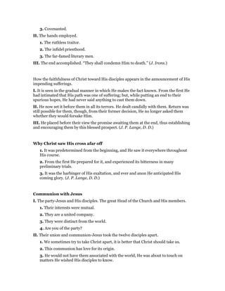 3. Covenanted.
II. The hands employed.
1. The ruthless traitor.
2. The infidel priesthood.
3. The far-famed literary men.
III. The end accomplished. “They shall condemn Him to death.” (J. Irons.)
How the faithfulness of Christ toward His disciples appears in the announcement of His
impending sufferings.
I. It is seen in the gradual manner in which He makes the fact known. From the first He
had intimated that His path was one of suffering; but, while putting an end to their
spurious hopes, He had never said anything to cast them down.
II. He now set it before them in all its terrors. He dealt candidly with them. Return was
still possible for them, though, from their former decision, He no longer asked them
whether they would forsake Him.
III. He placed before their view the promise awaiting them at the end, thus establishing
and encouraging them by this blessed prospect. (J. P. Lange, D. D.)
Why Christ saw His cross afar off
1. It was predetermined from the beginning, and He saw it everywhere throughout
His course.
2. From the first He prepared for it, and experienced its bitterness in many
preliminary trials.
3. It was the harbinger of His exaltation, and ever and anon He anticipated His
coming glory. (J. P. Lange, D. D.)
Communion with Jesus
I. The party-Jesus and His disciples. The great Head of the Church and His members.
1. Their interests were mutual.
2. They are a united company.
3. They were distinct from the world.
4. Are you of the party?
II. Their union and communion-Jesus took the twelve disciples apart.
1. We sometimes try to take Christ apart, it is better that Christ should take us.
2. This communion has love for its origin.
3. He would not have them associated with the world, He was about to touch on
matters He wished His disciples to know.
 