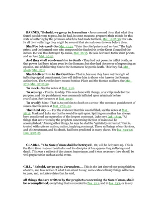 BAR ES, "Behold, we go up to Jerusalem - Jesus assured them that what they
feared would come to pass, but he had, in some measure, prepared their minds for this
state of suffering by the promises which he had made to them, Mat_19:27-30; 20:1-16.
In all their sufferings they might be assured that eternal rewards were before them.
Shall be betrayed - See Mat_17:22. “Unto the chief priests and scribes.” The high
priest, and the learned men who composed the Sanhedrin or the Great Council of the
nation. He was thus betrayed by Judas, Mat_26:15. He was delivered to the chief priests
and scribes, Mat_26:57.
And they shall condemn him to death - They had not power to inflict death, as
that power had been taken away by the Romans; but they had the power of expressing an
opinion, and of delivering him to the Romans to be put to death. This they did, Mat_
26:66; Mat_27:2.
Shall deliver him to the Gentiles - That is, because they have not the right of
inflicting capital punishment, they will deliver him to those who have to the Roman
authorities. The Gentiles here means Pontius Pilate and the Roman soldiers. See Mat_
27:2, Mat_27:27-30.
To mock - See the notes at Mat_2:16.
To scourge - That is, to whip. This was done with thongs, or a whip made for the
purpose, and this punishment was commonly inflicted upon criminals before
crucifixion. See the notes at Mat_10:17.
To crucify him - That is, to put him to death on a cross - the common punishment of
slaves. See the notes at Mat_27:31-32.
The third day ... - For the evidence that this was fulfilled, see the notes at Mat_
28:15. Mark and Luke say that he would be spit upon. Spitting on another has always
been considered an expression of the deepest contempt. Luke says Luk_18:31, “All
things that are written by the prophets concerning the Son of man shall be
accomplished.” Among other things, he says he shall be “spitefully entreated;” that is,
treated with spite or malice; malice, implying contempt. These sufferings of our Saviour,
and this treatment, and his death, had been predicted in many places. See Isa_53:1-12;
Dan_9:26-27.
CLARKE, "The Son of man shall be betrayed - Or, will be delivered up. This is
the third time that our Lord informed his disciples of his approaching sufferings and
death. This was a subject of the utmost importance, and it was necessary they should be
well prepared for such an awful event.
GILL, "Behold, we go up to Jerusalem,.... This is the last time of our going thither;
observe, and take notice of what I am about to say; some extraordinary things will come
to pass, and, as Luke relates that he said,
all things that are written by the prophets concerning the Son of man, shall
be accomplished; everything that is recorded in Psa_22:1, and in Isa_53:1, or in any
 