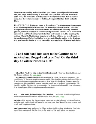 in the law was stoning, and Pilate at last gave them a general permission to take
him, and judge him according to their own law, (Matthew 26:65-66. John 18:31;
John 19:7.) it is wonderful that they did not choose to stone him. But all this was
done, that the Scriptures might be fulfilled. Compare Matthew 26:56 and John
19:36.
ELLICOTT, "(18) Behold, we go up to Jerusalem.—The words repeat in substance
what had been previously stated after the Transfiguration (Matthew 17:22), but
with greater definiteness. Jerusalem is to be the scene of His suffering, and their
present journey is to end in it, and “the chief priests and scribes” are to be the chief
actors in it, and “the Gentiles” are to be their instruments in it. The mocking, the
spitting (Mark 10:34), the scourging, the crucifixion, all these are new elements in
the prediction, as if what had before been presented in dim outline to the disciples
was now brought vividly, in every stage of its progress, before His mind and theirs.
19 and will hand him over to the Gentiles to be
mocked and flogged and crucified. On the third
day he will be raised to life!”
CLARKE, "Deliver him to the Gentiles to mock - This was done by Herod and
his Roman soldiers. See Luk_23:11.
To scourge, and to crucify - This was done by Pilate, the Roman governor. The
punishment of the cross was Roman not Jewish; but the chief priests condemned him to
it, and the Romans executed the sentence. How little did they know that they were, by
this process, jointly offering up that sacrifice which was to make an atonement for the
Gentiles and for the Jews; an atonement for the sin of the whole world? How often may
it be literally said, The wrath of man shall praise thee!
GILL, "And shall deliver him to the Gentiles,.... To Pilate, an Heathen governor,
and to the Roman officers and soldiers under him; see Joh_18:35.
To mock him, as they did, by putting on him a scarlet robe, platting a crown of thorns,
and placing it on his head, and a reed in his hand; and then bowed the knee to him, and
cried, hail, king of the Jews!
and to scourge him: as he was by Pilate, at least by his orders: Mark adds, "and spit
upon him"; as not only did the Jews in the palace of the high priest, but also the
 