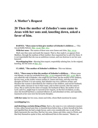 A Mother’s Request
20 Then the mother of Zebedee’s sons came to
Jesus with her sons and, kneeling down, asked a
favor of him.
BAR ES, "Then came to him give mother of Zebedee’s children ... - This
was probably Salome, Mar_15:40; Mar_16:1.
With her sons - The names of these sons were James and John, Mar_10:35
Mark says they came and made the request. That is, they made it, as appears from
Matthew, through the medium of their mother; they requested her to ask it for them. It
is not improbable that she was an ambitious woman, and was desirous to see her sons
honored.
Worshipping him - Showing him respect; respectfully saluting him. In the original,
kneeling. See the notes at Mat_8:2.
CLARKE, "The mother of Zebedee’s children - This was Salome.
GILL, "Then came to him the mother of Zebedee's children,.... Whose name
was Salome, as may be concluded from Mat_27:56 compared with Mar_15:40. She is
not called the wife of Zebedee, who might be now dead, but the mother of his children,
his two sons, as the Arabic version renders it: James and John, and who were the
disciples of Christ: it is not certain, that Zebedee was ever a follower of him; and
therefore the woman is described by her relation to her children, and not her husband;
and the rather, because it was in their name, and on their account, that she came to
Jesus. She is said to be the sister of Joseph, the husband of Mary, the mother of our
Lord; and if so, might hope to succeed in her request, on the foot of relation; as also,
since she herself had been a constant follower of, and attendant on him; and especially,
inasmuch as her sons were his favourite disciples;
with her sons; her two sons, James and John, whom Mark mentions by name:
worshipping him,
and desiring a certain thing of him; that is, she came in a very submissive manner
to him, either bowed unto him, or kneeled down before him, or threw herself at his feet,
and signified that she had a single favour, and a very considerable one, to ask of him.
Mark represents the case thus, that her two sons, James and John, came to Christ, and
that they themselves spoke to him, and addressed him in this manner: "Master, we
 