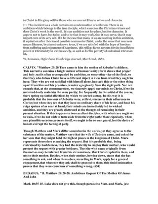 to Christ in His glory will be those who are nearest Him in action and character.
III. This incident as a whole contains no condemnation of ambition. There is an
ambition which belongs to the true disciple, which exercises the Christian virtues and
does Christ’s work in the world. It is an ambition not for place, but for character. It
aspires not to have, but to be; and to be that it may work, that it may serve, that it may
impart even of its very self. If it be the case that many of us are wanting in this ambition,
if aspiration after the closest possible nearness to Christ, under the sense that nearness
means likeness, be almost unknown to us, if we are satisfied with the hope of freedom
from suffering and enjoyment of happiness, this will go far to account for the insufficient
power of Christianity to leaven society, as well as for the poverty of individual Christian
life.
W. Romanes, Oxford and Cambridge Journal, March 2nd, 1882.
CALVI , "Matthew 20:20.Then came to him the mother of Zebedee’s children.
This narrative contains a bright mirror of human vanity; for it shows that proper
and holy zeal is often accompanied by ambition, or some other vice of the flesh, so
that they who follow Christ have a different object in view from what they ought to
have. They who are not satisfied with himself alone, but seek this or the other thing
apart from him and his promises, wander egregiously from the right path. or is it
enough that, at the commencement, we sincerely apply our minds to Christ, if we do
not stead-lastly maintain the same purity; for frequently, in the midst of the course,
there spring up sinful affections by which we are led astray. In this way it is
probable that the two sons of Zebedee were, at first, sincere in their adherence to
Christ; but when they see that they have no ordinary share of his favor, and hear his
reign spoken of as near at hand, their minds are immediately led to wicked
ambition, and they are greatly distressed at the thought of remaining in their
present situation. If this happens to two excellent disciples, with what care ought we
to walk, if we do not wish to turn aside from the right path! More especially, when
any plausible occasion presents itself, we ought to be on our guard, lest the desire of
honors corrupt the feeling of piety.
Though Matthew and Mark differ somewhat in the words, yet they agree as to the
substance of the matter. Matthew says that the wife of Zebedee came, and asked for
her sons that they might hold the highest places in the kingdom of Christ. Mark
represents themselves as making the request. But it is probable that, being
restrained by bashfulness, they had the dexterity to employ their mother, who would
present the request with greater boldness. That the wish came originally from
themselves may be inferred from this circumstance, that Christ replied to them, and
not to their mother. Besides, when their mother, bowing down, states that she has
something to ask, and when themselves, according to Mark, apply for a general
engagement,that whatever they ask shall be granted to them, this timid insinuation
proves that they were conscious of something wrong. (654)
BROADUS, "II. Matthew 20:20-28. Ambitious Request Of The Mother Of James
And John
Mark 10:35-45. Luke does not give this, though parallel to Matt. and Mark, just
 
