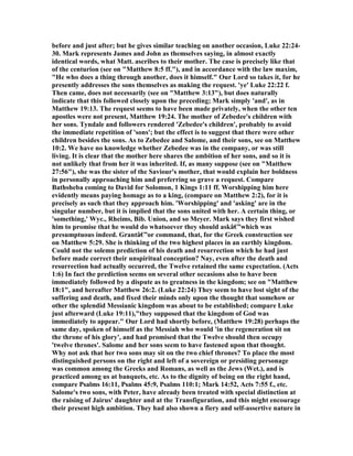 before and just after; but he gives similar teaching on another occasion, Luke 22:24-
30. Mark represents James and John as themselves saying, in almost exactly
identical words, what Matt. ascribes to their mother. The case is precisely like that
of the centurion (see on "Matthew 8:5 ff."), and in accordance with the law maxim,
"He who does a thing through another, does it himself." Our Lord so takes it, for he
presently addresses the sons themselves as making the request. 'ye' Luke 22:22 f.
Then came, does not necessarily (see on "Matthew 3:13"), but does naturally
indicate that this followed closely upon the preceding; Mark simply 'and', as in
Matthew 19:13. The request seems to have been made privately, when the other ten
apostles were not present, Matthew 19:24. The mother of Zebedee's children with
her sons. Tyndale and followers rendered 'Zebedee's children', probably to avoid
the immediate repetition of 'sons'; but the effect is to suggest that there were other
children besides the sons. As to Zebedee and Salome, and their sons, see on Matthew
10:2. We have no knowledge whether Zebedee was in the company, or was still
living. It is clear that the mother here shares the ambition of her sons, and so it is
not unlikely that from her it was inherited. If, as many suppose (see on "Matthew
27:56"), she was the sister of the Saviour's mother, that would explain her boldness
in personally approaching him and preferring so grave a request. Compare
Bathsheba coming to David for Solomon, 1 Kings 1:11 ff. Worshipping him here
evidently means paying homage as to a king, (compare on Matthew 2:2), for it is
precisely as such that they approach him. 'Worshipping' and 'asking' are in the
singular number, but it is implied that the sons united with her. A certain thing, or
'something,' Wyc., Rheims, Bib. Union, and so Meyer. Mark says they first wished
him to promise that he would do whatsoever they should askâ€”which was
presumptuous indeed. Grantâ€”or command, that, for the Greek construction see
on Matthew 5:29. She is thinking of the two highest places in an earthly kingdom.
Could not the solemn prediction of his death and resurrection which he had just
before made correct their unspiritual conception? ay, even after the death and
resurrection had actually occurred, the Twelve retained the same expectation. (Acts
1:6) In fact the prediction seems on several other occasions also to have been
immediately followed by a dispute as to greatness in the kingdom; see on "Matthew
18:1", and hereafter Matthew 26:2. (Luke 22:24) They seem to have lost sight of the
suffering and death, and fixed their minds only upon the thought that somehow or
other the splendid Messianic kingdom was about to be established; compare Luke
just afterward (Luke 19:11),"they supposed that the kingdom of God was
immediately to appear." Our Lord had shortly before, (Matthew 19:28) perhaps the
same day, spoken of himself as the Messiah who would 'in the regeneration sit on
the throne of his glory', and had promised that the Twelve should then occupy
'twelve thrones'. Salome and her sons seem to have fastened upon that thought.
Why not ask that her two sons may sit on the two chief thrones? To place the most
distinguished persons on the right and left of a sovereign or presiding personage
was common among the Greeks and Romans, as well as the Jews (Wet.), and is
practiced among us at banquets, etc. As to the dignity of being on the right hand,
compare Psalms 16:11, Psalms 45:9, Psalms 110:1; Mark 14:52, Acts 7:55 f., etc.
Salome's two sons, with Peter, have already been treated with special distinction at
the raising of Jairus' daughter and at the Transfiguration, and this might encourage
their present high ambition. They had also shown a fiery and self-assertive nature in
 