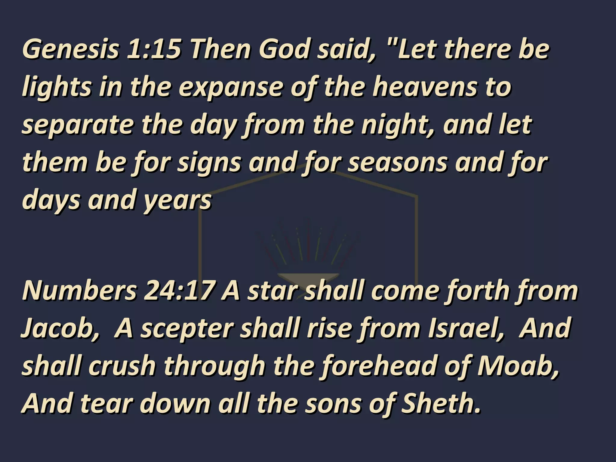 Genesis 1:15 Then God said, "Let there beGenesis 1:15 Then God said, "Let there be
lights in the expanse of the heavens tolights in the expanse of the heavens to
separate the day from the night, and letseparate the day from the night, and let
them be for signs and for seasons and forthem be for signs and for seasons and for
days and yearsdays and years
Numbers 24:17 A star shall come forth fromNumbers 24:17 A star shall come forth from
Jacob, A scepter shall rise from Israel, AndJacob, A scepter shall rise from Israel, And
shall crush through the forehead of Moab,shall crush through the forehead of Moab,
And tear down all the sons of Sheth.And tear down all the sons of Sheth.
 