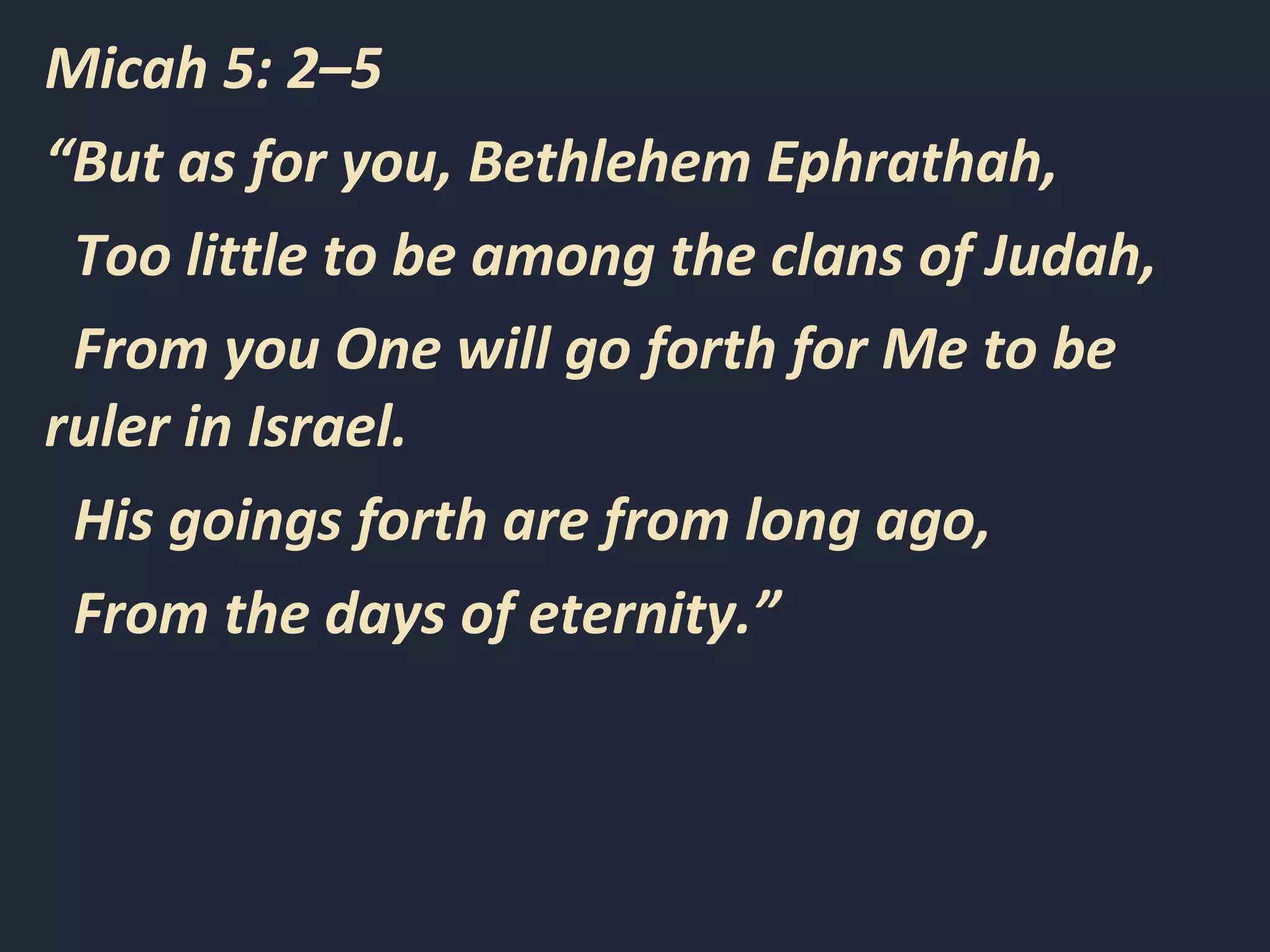 Micah 5: 2–5
“But as for you, Bethlehem Ephrathah,
Too little to be among the clans of Judah,
From you One will go forth for Me to be
ruler in Israel.
His goings forth are from long ago,
From the days of eternity.”
 