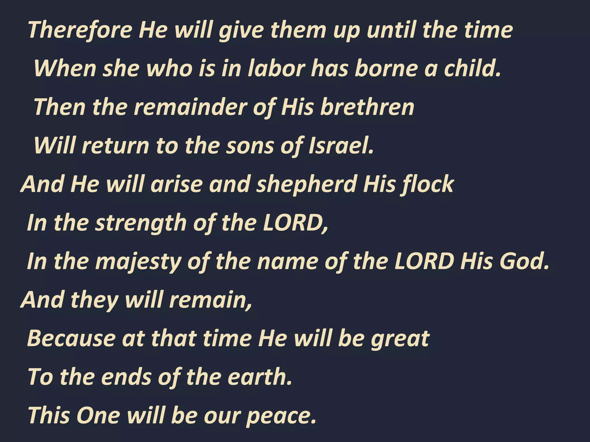 Therefore He will give them up until the time
When she who is in labor has borne a child.
Then the remainder of His brethren
Will return to the sons of Israel.
And He will arise and shepherd His flock
In the strength of the LORD,
In the majesty of the name of the LORD His God.
And they will remain,
Because at that time He will be great
To the ends of the earth.
This One will be our peace.
 