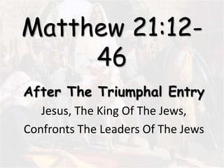 Matthew 21:12-
46
After The Triumphal Entry
Jesus, The King Of The Jews,
Confronts The Leaders Of The Jews
 