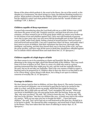 bloom of the plum which perfects it, the scent in the flower, the cut of the nostril, or the
dimples in a countenance, the short strings in a harp, the delicate finishing touches in a
picture. What perfects a fireside but the children ]inks? what perfects a cathedral choir
but the children’s notes? and what perfects God’s praise but the “mouth of babes and
sucklings”? (W. J. BoIton.)
Children capable of deep repentance
I cannot help remembering when the Lord dealt with me as a child. If there was a child
who knew the power of sin I did. Tenderly cared for, and kept from all sorts of evil
company, yet there seemed in me as if the great deeps within my nature were broken up
in vast masses of sin and rebellion against God. I have met with hundreds of persons
every day in riper years who I am sure never felt the hundredth part of what I felt when I
was as a child, under God’s Spirit, feeling a hatred of myself because I had not lived to
God and loved and served Him. I am sure I speak here what I do know, and testify what I
have seen in scores of children, that their repentance has been true, thorough, deep,
intelligent, and lasting, and they have known their way to the foot of the cross, and seen
the great sacrifice, and have wept all the more to think they should have offended against
love so infinite which redeemed them and made them free. (C. H. Spurgeon.)
Children capable of a high degree of faith
For there seems to me to be something so chaste and beautiful, like the early dew
glistening in the rising sun-light, about this blessed faith of the children. They may teach
some of us how to believe in God. There is a story of a child who went to a prayer
meeting summoned that they might pray for rain, and she took her umbrella with her.
We pray, but we do not take our umbrellas. That is the very essence of faith-to expect a
blessing and to be prepared for it. Children often in that way show to us that faith is not
to be a show-thing, a pious thing to talk about, but a thing to act upon in ordinary
concerns of everyday life. (C. H. Spurgeon.)
Courage in children
We don’t always look for that in children, yet have they shown it. The martyr Laurence,
who was burnt at Colchester, was so tortured in gaol that he had to be carried to the
stake in a chair, and all the grown-up people, afraid that they might he burnt too,
forsook him. But a child came up and said, “Lord, strengthen Thy servant.” When one
was burnt in Smithfield a boy was seen going home after the burning. Some one said,
“Boy, why were you there?” He said, “Sir, I went to learn the way.’ It may be said, “Oh,
that was in the old days.” But they are children like ours. A friend once said to the widow
of a martyr, “Will you not urge your boy to forsake his faith? … I have had many
children,” she said, “but I never had one so well bestowed as this dear boy, though he is
to be burnt to death.” He cheered his elder companion, and stood back to back with him
in the flames. They have taken their fair share of suffering in martyr days. (C. H.
Spurgeon.)
 