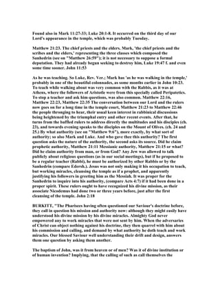 Found also in Mark 11:27-33; Luke 20:1-8. It occurred on the third day of our
Lord's appearance in the temple, which was probably Tuesday.
Matthew 21:23. The chief priests and the elders. Mark, 'the chief priests and the
scribes and the elders,' representing the three classes which composed the
Sanhedrin (see on "Matthew 26:59"); it is not necessary to suppose a formal
deputation. They had already begun seeking to destroy him, Luke 19:47 f. and even
some time sooner. John 11:53
As he was teaching. So Luke, Rev. Ver.; Mark has 'as he was walking in the temple,'
probably in one of the beautiful colonnades, as some months earlier in John 10:23.
To teach while walking about was very common with the Rabbis, as it was at
Athens, where the followers of Aristotle were from this specially called Peripatetics.
To stop a teacher and ask him questions, was also common. Matthew 22:16,
Matthew 22:23, Matthew 22:35 The conversation between our Lord and the rulers
now goes on for a long time in the temple court, Matthew 21:23 to Matthew 22:46
the people thronging to hear, their usual keen interest in rabbinical discussions
being heightened by the triumphal entry and other recent events. After that, he
turns from the baffled rulers to address directly the multitudes and his disciples (ch.
23), and towards evening speaks to the disciples on the Mount of Olives. (ch. 24 and
25.) By what authority (see on "Matthew 9:6"), more exactly, by what sort of
authority; so also Mark and Luke. And who gave thee this authority? The first
question asks the nature of the authority, the second asks its source. Did he claim
prophetic authority, Matthew 21:11 Messianic authority, Matthew 21:15 or what?
Did he claim authority from man, or from God? Any Jew was allowed to talk
publicly about religious questions (as in our social meetings), but if he proposed to
be a regular teacher (Rabbi), he must be authorized by other Rabbis or by the
Sanhedrin (compare Edersh.). Jesus was not only making it his occupation to teach,
but working miracles, cleansing the temple as if a prophet, and apparently
justifying his followers in greeting him as the Messiah. It was proper for the
Sanhedrin to inquire into his authority, (compare Acts 4:7) if it had been done in a
proper spirit. These rulers ought to have recognized his divine mission, as their
associate icodemus had done two or three years before, just after the first
cleansing of the temple. John 2:18
BURKITT, "The Pharisees having often questioned our Saviour's doctrine before,
they call in question his mission and authority now: although they might easily have
understood his divine mission by his divine miracles. Almighty God never
empowered any to work miracles that were not sent by him. When the adversaries
of Christ can object nothing against his doctrine, they then quarrel with him about
his commission and calling, and demand by what authority he doth teach and work
miracles. Our blessed Saviour well understanding their drift and design, answers
them one question by asking them another.
The baptism of John, was it from heaven or of men? Was it of divine institution or
of human invention? Implying, that the calling of such as call themselves the
 