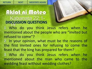 RETURN

NEXT

MEDITATE AGAIN

Aklat ni Mateo
Kabanata 22:1DISCUSSION QUESTIONS
14

1 Who do you think Jesus refers when he
mentioned about the people who are “invited but
refused to come”?
2 In your opinion, what must be the reasons of
the first invited ones for refusing to come the
feast that the king has prepared for them?
3 Who do you think Jesus refers when he
mentioned about the man who came to the
wedding feast without wedding clothes?

 