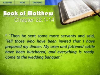 RETURN

NEXT

TAGALOG

Book of Matthew
Chapter 22:1-14
4

“Then he sent some more servants and said,
‘Tell those who have been invited that I have
prepared my dinner: My oxen and fattened cattle
have been butchered, and everything is ready.
Come to the wedding banquet.’

 