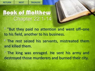 RETURN

NEXT

TAGALOG

Book of Matthew
Chapter 22:1-14
5

“But they paid no attention and went off–one
to his field, another to his business.
6

The rest seized his servants, mistreated them
and killed them.
7

The king was enraged. He sent his army and
destroyed those murderers and burned their city.

 