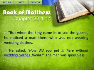 RETURN

NEXT

TAGALOG

Book of Matthew
Chapter 22:1-14
11

“But when the king came in to see the guests,
he noticed a man there who was not wearing
wedding clothes.
12

He asked, ‘How did you get in here without
wedding clothes, friend?’ The man was speechless.

 