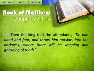 RETURN

NEXT

TAGALOG

Book of Matthew
Chapter 22:1-14
13

“Then the king told the attendants, ‘Tie him
hand and foot, and throw him outside, into the
darkness, where there will be weeping and
gnashing of teeth.”

 