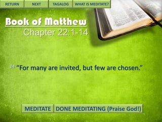 RETURN

NEXT

TAGALOG

WHAT IS MEDITATE?

Book of Matthew
Chapter 22:1-14

14

“For many are invited, but few are chosen.”

MEDITATE DONE MEDITATING (Praise God!)

 