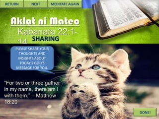 RETURN

NEXT

MEDITATE AGAIN

Aklat ni Mateo
Kabanata 22:1SHARING
14
PLEASE SHARE YOUR
THOUGHTS AND
INSIGHTS ABOUT
TODAY’S GOD’S
MESSAGE FOR YOU.

“For two or three gather
in my name, there am I
with them.” – Matthew
18:20
DONE!

 