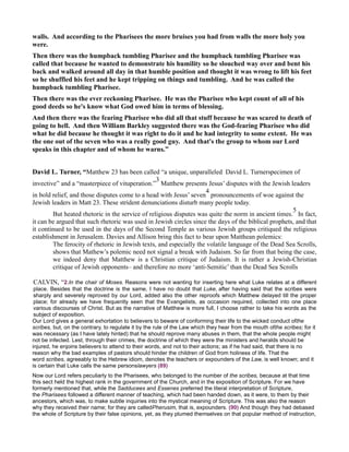 walls. And according to the Pharisees the more bruises you had from walls the more holy you
were.
Then there was the humpback tumbling Pharisee and the humpback tumbling Pharisee was
called that because he wanted to demonstrate his humility so he slouched way over and bent his
back and walked around all day in that humble position and thought it was wrong to lift his feet
so he shuffled his feet and he kept tripping on things and tumbling. And he was called the
humpback tumbling Pharisee.
Then there was the ever reckoning Pharisee. He was the Pharisee who kept count of all of his
good deeds so he's know what God owed him in terms of blessing.
And then there was the fearing Pharisee who did all that stuff because he was scared to death of
going to hell. And then William Barkley suggested there was the God-fearing Pharisee who did
what he did because he thought it was right to do it and he had integrity to some extent. He was
the one out of the seven who was a really good guy. And that's the group to whom our Lord
speaks in this chapter and of whom he warns.”
David L. Turner, “Matthew 23 has been called “a unique, unparalleled David L. Turnerspecimen of
invective” and a “masterpiece of vituperation.”
3
Matthew presents Jesus’ disputes with the Jewish leaders
in bold relief, and those disputes come to a head with Jesus’ seven
4
pronouncements of woe against the
Jewish leaders in Matt 23. These strident denunciations disturb many people today.
But heated rhetoric in the service of religious disputes was quite the norm in ancient times.
5
In fact,
it can be argued that such rhetoric was used in Jewish circles since the days of the biblical prophets, and that
it continued to be used in the days of the Second Temple as various Jewish groups critiqued the religious
establishment in Jerusalem. Davies and Allison bring this fact to bear upon Matthean polemics:
The ferocity of rhetoric in Jewish texts, and especially the volatile language of the Dead Sea Scrolls,
shows that Mathew’s polemic need not signal a break with Judaism. So far from that being the case,
we indeed deny that Matthew is a Christian critique of Judaism. It is rather a Jewish-Christian
critique of Jewish opponents– and therefore no more ‘anti-Semitic’ than the Dead Sea Scrolls
CALVIN, “2.In the chair of Moses. Reasons were not wanting for inserting here what Luke relates at a different
place. Besides that the doctrine is the same, I have no doubt that Luke, after having said that the scribes were
sharply and severely reproved by our Lord, added also the other reproofs which Matthew delayed till the proper
place; for already we have frequently seen that the Evangelists, as occasion required, collected into one place
various discourses of Christ. But as the narrative of Matthew is more full, I choose rather to take his words as the
subject of exposition.
Our Lord gives a general exhortation to believers to beware of conforming their life to the wicked conduct ofthe
scribes, but, on the contrary, to regulate it by the rule of the Law which they hear from the mouth ofthe scribes; for it
was necessary (as I have lately hinted) that he should reprove many abuses in them, that the whole people might
not be infected. Lest, through their crimes, the doctrine of which they were the ministers and heralds should be
injured, he enjoins believers to attend to their words, and not to their actions; as if he had said, that there is no
reason why the bad examples of pastors should hinder the children of God from holiness of life. That the
word scribes, agreeably to the Hebrew idiom, denotes the teachers or expounders of the Law, is well known; and it
is certain that Luke calls the same personslawyers (89)
Now our Lord refers peculiarly to the Pharisees, who belonged to the number of the scribes, because at that time
this sect held the highest rank in the government of the Church, and in the exposition of Scripture. For we have
formerly mentioned that, while the Sadducees and Essenes preferred the literal interpretation of Scripture,
the Pharisees followed a different manner of teaching, which had been handed down, as it were, to them by their
ancestors, which was, to make subtle inquiries into the mystical meaning of Scripture. This was also the reason
why they received their name; for they are calledPherusim, that is, expounders. (90) And though they had debased
the whole of Scripture by their false opinions, yet, as they plumed themselves on that popular method of instruction,
 