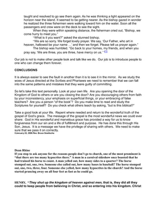 taught and resolved to go see them again. As he was thinking a light appeared on the
horizon near the island. It seemed to be getting nearer. As the bishop gazed in wonder
he realized the three fishermen were walking toward him on the water. Soon all the
passengers and crew were on the deck to see the sight.
When they were within speaking distance, the fisherman cried out, “Bishop, we
come hurry to meet you.”
“What is it you want?” asked the stunned bishop.
“We are so sorry. We forget lovely prayer. We say, ‘Our Father, who art in
heaven, hallowed be your name ’ and then we forget. Please tell us prayer again.”
The bishop was humbled. “Go back to your homes, my friends, and when you
pray say, ‘We are three, you are three, have mercy on us.’ ”[1]
Our job is not to make other people look and talk like we do. Our job is to introduce people to
one who can change them forever.
CONCLUSIONS
It is always easier to see the fault in another than it is to see it in the mirror. As we study the
woes of Jesus directed at the Scribes and Pharisees we need to remember that we can fall
into the same patterns and mistakes that they were guilty of committing.
So let’s take this text personally. Look at your own life. Are you opening the door of the
Kingdom of God to others or are you closing the door? Are you discouraging others from faith
by your inconsistency, your emphasis on superficial things, or your embracing of false
teachers? Are you a person “of the book”? Do you make time to read and study the
Scriptures for yourself? Do you check what others teach by asking, “but is this biblical?”
Take a good look at your life. Repent where needed and return to the wonderful truth of the
gospel of God’s grace. The message of the gospel is the most wonderful news we could ever
share: God in His wonderful and marvelous grace has provided a way for us to know
forgiveness from our sin and a life of fulfillment and purpose. He has done this through His
Son, Jesus. It is a message we have the privilege of sharing with others. We need to make
sure that we pass it on correctly.
©January 22, 2006 Rev. Bruce Goettsche
Dean Rhine
If you stop to ask anyone for the reasons people don’t go to church, one of the most prominent is
“that there are too many hypocrites there.” A man in a carnival sideshow once boasted that he
had trained his horse to count. A man yelled out, how many sides to a quarter? The horse
stomped out, one, two. Someone else called out, how many bases in baseball? The horse stomped
out, one, two, three, four. Someone else yelled, how many hypocrites in the church? And the horse
started prancing away on all four feet as fast as he could go.
HE RY, “They shut up the kingdom of heaven against men, that is, they did all they
could to keep people from believing in Christ, and so entering into his kingdom. Christ
 