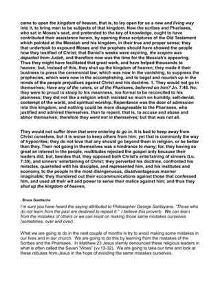 came to open the kingdom of heaven, that is, to lay open for us a new and living way
into it, to bring men to be subjects of that kingdom. Now the scribes and Pharisees,
who sat in Moses’s seat, and pretended to the key of knowledge, ought to have
contributed their assistance herein, by opening those scriptures of the Old Testament
which pointed at the Messiah and his kingdom, in their true and proper sense; they
that undertook to expound Moses and the prophets should have showed the people
how they testified of Christ; that Daniel’s weeks were expiring, the sceptre was
departed from Judah, and therefore now was the time for the Messiah’s appearing.
Thus they might have facilitated that great work, and have helped thousands to
heaven; but, instead of this, they shut up the kingdom of heaven; they made it their
business to press the ceremonial law, which was now in the vanishing, to suppress the
prophecies, which were now in the accomplishing, and to beget and nourish up in the
minds of the people prejudices against Christ and his doctrine. 1. They would not go in
themselves; Have any of the rulers, or of the Pharisees, believed on him? Jn. 7:48. No;
they were to proud to stoop to his meanness, too formal to be reconciled to his
plainness; they did not like a religion which insisted so much on humility, self-denial,
contempt of the world, and spiritual worship. Repentance was the door of admission
into this kingdom, and nothing could be more disagreeable to the Pharisees, who
justified and admired themselves, than to repent, that is, to accuse and abase and
abhor themselves; therefore they went not in themselves; but that was not all.
They would not suffer them that were entering to go in. It is bad to keep away from
Christ ourselves, but it is worse to keep others from him; yet that is commonly the way
of hypocrites; they do not love that any should go beyond them in religion, or be better
than they. Their not going in themselves was a hindrance to many; for, they having so
great an interest in the people, multitudes rejected the gospel only because their
leaders did; but, besides that, they opposed both Christ’s entertaining of sinners (Lu.
7:39), and sinners’ entertaining of Christ; they perverted his doctrine, confronted his
miracles, quarrelled with his disciples, and represented him, and his institutes and
economy, to the people in the most disingenuous, disadvantageous manner
imaginable; they thundered out their excommunications against those that confessed
him, and used all their wit and power to serve their malice against him; and thus they
shut up the kingdom of heaven,
. Bruce Goettsche
I’m sure you have heard the saying attributed to Philosopher George Santayana, “Those who
do not learn from the past are destined to repeat it.” I believe this proverb. We can learn
from the mistakes of others or we can insist on making those same mistakes ourselves
(sometimes, over and over).
What we are going to do in the next couple of months is try to avoid making some mistakes in
our lives and in our church. We are going to do this by learning from the mistakes of the
Scribes and the Pharisees. In Matthew 23 Jesus sternly denounced these religious leaders in
what is often called the Seven “Woes” (vv.13-32). We are going to take our time and look at
these rebukes from Jesus in the hope of avoiding the same mistakes ourselves.
 