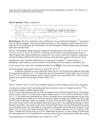 and proud, well we vote them into office as elders and deacons and pastors of churches. This is the way in
which we have so twisted the biblical morality.
Mark Copeland, “What is a hypocrite?
a. Some are accused of hypocrisy when their walk does not measure up
to their talk
b. But that may be an indication of weakness, not hypocrisy per se
c. "Hypocrite" comes from the Greek "hupokrites (hoop-ok-ree-tace'),
meaning an actor under an assumed character; e.g., stage-player
(Strong's)
d. A true hypocrite is one who pretends to be something he or she is
not, and really has no intention of becoming
David Turner, “David L. TurnerThe scribes and Pharisees “are not leaders but misleaders.”
11
Not only do
they not enter the Kingdom– they prevent others from doing so. This language is similar to that of Jer 23:2
and Ezek 34:2-8, which likens the wicked leaders of Israel to shepherds which feed themselves and scatter
rather than feed their flock.
David L. TurnerMatthew speaks explicitly of hypocrites fourteen times in his Gospel (6:2, 5, 16; 7:5; 15:7;
22:18; 23:13, 14, 15, 23, 25, 27, 29; 24:51). All but one (23:16) of the seven pronouncements of woe in
Matt 23 speak of the scribes and Pharisees as hypocrites. The various words in the “hypocrite” group come
not from the Hebrew Bible but from the Graeco-Roman world, describing someone who gave an answer,
interpreted an oracle, mimicked another person, or acted a part in a drama.
27
At times the idea of
pretending in order to deceive is present, but the word itself does not have a negative connotation. This
word is used at times in the LXX to translate the Hebrew word @nx, which refers to a wicked or profane
but not necessarily “hypocritical” person (e. g., Job 34:30; 36:13).
28
In Matthew hypocrites are more specifically those who live for fleeting human applause rather than
for eternal divine approval (6:2, 5, 16). Hypocrites honor God outwardly but their hearts may be far from
God (15:7-8). A hypocrite pretends sincere religious interest when questioning Jesus with evil intent.
Further, such a person says one thing but does another (23:3;
27
BDAG
David L. Turnercf. Rom 2:21-24). Thus in Matthew hypocrisy involves religious fraud, a basic discrepancy
or inconsistency between one’s outwardly godly behavior and one’s inner evil thoughts or motives.
29
Do
the prophets similarly condemn religious fraud?
Isa 29:13 may be the most important text from the prophets which condemns religious fraud. This passage,
cited by Jesus in Matt 15:7-9, concerns the religious leaders (Isa 29:1, 10, 14, 20-21) of Jerusalem (“Ariel;”
29:1, 2, 7). The fraud being perpetrated here involves seemingly pious words and traditional rulings which
in reality disguise hearts which are far from God and plans which are thought to be hidden from God’s sight
(29:14). Israel’s charismatic leaders, the prophets, are mute (29:10-12) and its judges are corrupt (29:20-21).
But in spite of this, Israel’s outward religious observances go on (29:1). Jesus applied this passage to certain
Pharisees and scribes, who insisted on the ritual washing of hands before meals but dishonored their parents
by the fraudulent claim that what might have been given to the parents had already been promised to God
(Matt 15:5). For Jesus, this korban practice (Mark 7:11), evidently sanctioned by the “tradition of the
elders,” violated and set aside God’s law (15:6). Additionally the practice of ritual washing of hands made
the fundamental error of viewing defilement as coming to humans from external sources rather than coming
from humans due to an internal problem, an evil heart (15:11-20).
30
 