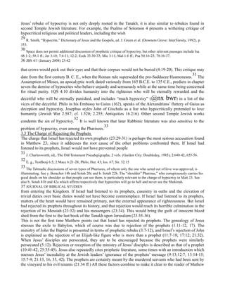 Jesus’ rebuke of hypocrisy is not only deeply rooted in the Tanakh, it is also similar to rebukes found in
second Temple Jewish literature. For example, the Psalms of Solomon 4 presents a withering critique of
hypocritical religious and political leaders, including the wish
29 R. Smith, “Hypocrite,” Dictionary of Jesus and the Gospels, ed. J. Green et al. (Downers Grove: InterVarsity, 1992), p.
353.
30
Space does not permit additional discussion of prophetic critique of hypocrisy, but other relevant passages include Isa
48:1-2; 58:1 ff.; Jer 3:10; 7:4-11; 12:2; Ezek 33:30-33; Mic 3:11; Mal 1:6 ff.; Psa 50:16-23; 78:36-37.
36 JBS 4/1 (January 2004) 23-42
that crows would peck out their eyes and that their corpses would not be buried (4:19-20). This critique may
date from the first century B. C. E., when the Roman rule superseded the pro-Sadducee Hasmoneans.
31
The
Assumption of Moses, an apocalyptic work dated variously from 165 B.C.E. to 135 C.E., predicts in chapter
seven the demise of hypocrites who behave unjustly and sensuously while at the same time being concerned
for ritual purity. 1QS 4:10 divides humanity into the righteous who will be eternally rewarded and the
deceitful who will be eternally punished, and includes “much hypocrisy” (@nx bwr) in a list of the
vices of the deceitful. Philo in his Embassy to Gaius (162), speaks of the Alexandrians’ flattery of Gaius as
deception and hypocrisy. Josephus styles John of Gischala as a liar who hypocritically pretended to love
humanity (Jewish War 2.587; cf. 1.520; 2.255; Antiquities 16.216). Other second Temple Jewish works
condemn the sin of hypocrisy.
32
It is well known that later Rabbinic literature was also sensitive to the
problem of hypocrisy, even among the Pharisees.
33
3.3 The Charge of Rejecting the Prophets
The charge that Israel has rejected its own prophets (23:29-31) is perhaps the most serious accusation found
in Matthew 23, since it addresses the root cause of the other problems confronted there. If Israel had
listened to its prophets, Israel would not have prevented people
31
J. Charlesworth, ed., The Old Testament Pseudepigrapha, 2 vols. (Garden City: Doubleday, 1985), 2.640-42, 655-56.
32
E. g., TestBenj 6:5; 2 Macc 6:21-28; Philo, Her. 43; Ios. 67; Sir. 32:15
33
The Talmudic discussions of seven types of Pharisees, of whom only the one who acted out of love was approved, is
illuminating. See y. Berachot 14b and Sotah 20c and b. Sotah 22b. The “shoulder” Pharisee,” who conspicuously carries his
good deeds on his shoulder so that people can see them, is particularly relevant to the charge of hypocrisy in Matt 23. See
also b. Sotah 41b and 42a which affirm respectively that hypocrites will go to hell and never see the Shekinah.
37 JOURNAL OF BIBLICAL STUDIES
from entering the Kingdom. If Israel had listened to its prophets, casuistry in oaths and the elevation of
trivial duties over basic duties would not have become commonplace. If Israel had listened to its prophets,
matters of the heart would have remained primary, not the external appearance of righteousness. But Israel
had rejected its prophets throughout its history, and that rejection would reach its horrible culmination in the
rejection of its Messiah (23:32) and his messengers (23:34). This would bring the guilt of innocent blood
shed from the first to the last book of the Tanakh upon Jerusalem (23:35-36).
This is not the first time Matthew points out that Israel has rejected its prophets. The genealogy of Jesus
stresses the exile to Babylon, which of course was due to rejection of the prophets (1:11-12, 17). The
ministry of John the Baptist is presented in terms of prophetic rebuke (3:7-12), and Israel’s rejection of John
is explained as the rejection of an Elijah-like figure who is more than a prophet (11:7-18; 17:12; 21:32).
When Jesus’ disciples are persecuted, they are to be encouraged because the prophets were similarly
persecuted (5:12). Rejection or reception of the ministry of Jesus’ disciples is described as that of a prophet
(10:41-42; 25:35-45). Jesus also repeatedly cites prophetic literature, some times with an introduction which
stresses Jesus’ incredulity at the Jewish leaders’ ignorance of the prophets’ message (9:13;12:7; 13:14-15;
15:7-9; 21:13, 16, 33, 42). The prophets are certainly meant by the murdered servants who had been sent by
the vineyard to his evil tenants (21:34 ff.) All these factors combine to make it clear to the reader of Mathew
 
