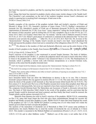 that Israel has rejected its prophets, and that by rejecting them Israel has failed to obey the law of Moses
(5:17-48).
Jesus’ charge that Israel has rejected its prophets clearly echoes many similar charges in the Tanakh itself.
The Chronicler’s sad commentary on the end of the southern kingdom stresses Israel’s obstinance not
simply in ignoring but in mocking God’s messengers. It had come to the
38 JBS 4/1 (January 2004) 23-42
Notable examples of the rejection of the prophets include Ahab and Jezebel’s rejection of Elijah and
Micaiah (1 Kings 18-19, 22), Amaziah’s rejection of Amos (Amos 7:10-17), Pashhur’s persecution of
Jeremiah (Jer 20), Jehoiakim’s murder of Uriah son of Shemaiah (Jeremiah 26:20-23), and Zedekiah’s
imprisonment of Jeremiah (Jer 37-38). Even Jesus’ “ironic imperative” telling the Jewish leaders to fill up
the measure of their ancestors’ guilt by killing him (23:32) has a prophetic ring to it (Isa 8:9-10; Jer 7:21;
Amos 4:4-5; Nah 3:14-15).place where there was “no remedy,” and the exile to Babylon ensued (2 Chron
36:15-16; cf. 24:17-22). Daniel’s great prayer of confession is centered on the admission that “we have not
listened to your servants the prophets . . .” (Dan 9:6, 10; cf. Jer 25:4; 26:5; Neh 9:26, 30). In terms of the
“deuteronomistic” theology of the Tanakh, Israel’s travails are Israel’s own fault– Israel abandoned the
Torah and rejected the prophets whom God sent to remind her of her obligations (Deut 28:15 ff.; 1 Kgs 8:46
ff.).
34 35
His allusion to the murders of Abel and Zechariah effectively sums up the entire history of the
murder of God’s prophets in the Tanakh, from Genesis (tyvarb) to 2 Chronicles (b ~ymyh yrbd;
23:35; cf. Gen 4:8 ff.; 2 Chron 24:21).
36
Israel’s rejection of the prophets is also mentioned in second Temple literature. The book of Jubilees,
probably to be dated around 150 B.C. E., predicts the judgment which will come to Israel when they refuse
to listen to the prophets (here called “witnesses”) but instead kill them (1:12-14). The Paraleipomena of
Jeremiah, which is probably a Jewish work with Christian interpolations or a Jewish Christian work,
mentions at the outset that the prophet Jeremiah must
34
11Q19, the Temple Scroll from Qumran, clearly expresses this “deuteronomistic’ theology in column 59, 2-13.
35 The motif of sin coming to its full measure is found in Gen 15:16. Cf. Jubilees 14:16; 1 Thess 2:16.
36
Stephen, Paul, and the author of Hebrews also reflect on Israel’s sad history of rejecting its own prophets (Acts 7:52; 1
Thess 2:14-16; Heb 11:32-38).
39 JOURNAL OF BIBLICAL STUDIES
leave Jerusalem before God can allow the Babylonians to destroy it due to its sins. This is because
Jeremiah’s prayers buttress the city against its enemies (Par Jer 1:1-1:1-8). This same work ends with a note
about the desire of the people to kill Jeremiah as they had previously killed Isaiah (Par Jer 9:19-31). The
first century C.E. Jewish work The Lives of the Prophets recounts how twenty-three prophets died. Most are
reported to have died peacefully, but seven are reported to have been martyred (chapters 1-3, 6-7, 15, 23).
The composite Jewish-Christian book The Martyrdom and Ascension of Isaiah is obviously relevant here
also. The book of Tobit describes Tobit’s belief in the words of the prophets, and his conviction that the
second Temple would be destroyed and Israel scattered, and then finally that Israel would be restored, the
Temple rebuilt, and the nations converted (14:3-7).
Materials from Qumran also refer to Israel’s rejection of the prophets. 4Q166 f1ii1-6, commenting
on Hos 2:10, states that Israel forgot the God who gave them commandments through his servants the
prophets and blindly revered false prophets as gods. 4Q266 f3ii18-19 states that Israel despised the words
of the prophets (cf. CD 7:17-18). 4Q390 f2i5 predicts a coming time of evil when Israel will violate the
statutes given to them by God’s servants the prophets.
The mention of the martyrdom of Zechariah son of Berechiah in Matt 23:35 causes some problems in
identification, but clearly Matthew has in mind the murder of Zechariah the son of Jehoida in 2 Chron
24:21. This murder is recounted in the Midrash Rabbah on Lamentations (Proems 5, 23; cf. 1.16.51; 2.2.4;
2.20.23; 4.13.16) and in other Rabbinic works.
37
Mathew's use of this story is not unlike that of the
 