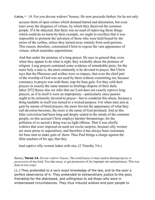 Calvin, “ 14. For you devour widows’ houses. He now proceeds farther, for he not only
accuses them of open crimes which demand hatred and detestation, but even
tears away the disguises of virtues, by which they deceived the common
people. If it be objected, that there was no need of reproving those things
which could do no harm by their example, we ought to recollect that it was
impossible to promote the salvation of those who were held bound by the
errors of the scribes, unless they turned away entirely from such persons.
This reason, therefore, constrained Christ to expose the vain appearance of
virtues, which nourishes superstitions.
And that under the pretense of a long prayer. He says in general that, even
when they appear to do what is right, they wickedly abuse the pretense of
religion. Long prayers contained some evidence of remarkable piety; for the
more holy a man is, the more eminently is he devoted to prayer. But Christ
says that the Pharisees and scribes were so impure, that even the chief part
of the worship of God was not used by them without committing sin, because
constancy in prayer was with them, trap for base gain. For they sold their
prayers in exactly the same manner as hirelings dispose of their daily
labor. [97] Hence also we infer that our Lord does not exactly reprove long
prayers, as if in itself it were an impropriety—particularly since pastors
ought to be eminently devoted to prayer—but to condemn this abuse, because a
thing laudable in itself was turned to a wicked purpose. For when men aim at
gain by means of hired prayers, the more fervent the appearance of what they
call devotion becomes, the more is the name of God profaned. And as this
false conviction had been long and deeply seated in the minds of the common
people, on this account Christ employs harsher threatenings; for the
pollution of so sacred a thing was no light offense. That it was chiefly
widows that were imposed on need not excite surprise, because silly women
are more prone to superstition, and therefore it has always been customary
for base men to make gain of. them. Thus Paul brings a charge against the
false teachers of his age, that they
lead captive silly women laden with sins, (2 Timothy 3:6.)
Barnes,”Verse 14. Devour widows' houses. The word houses is here used to denoteproperty or
possessions of any kind. You take away, or get possession of, by improper arts and pretences. This was
done in two ways:
(1.) They pretended to a very exact knowledge of the law, and to the poor a
perfect observance of it. They pretended to extraordinary justice to the poor,
friendship for the distressed, and willingness to aid those who were in
embarrassed circumstances. They thus induced widows and poor people to
 