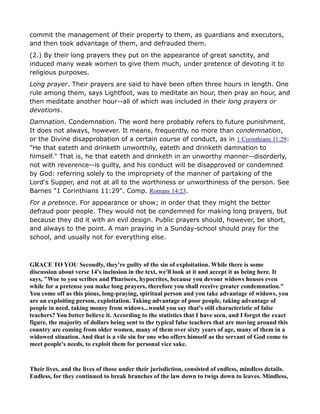 commit the management of their property to them, as guardians and executors,
and then took advantage of them, and defrauded them.
(2.) By their long prayers they put on the appearance of great sanctity, and
induced many weak women to give them much, under pretence of devoting it to
religious purposes.
Long prayer. Their prayers are said to have been often three hours in length. One
rule among them, says Lightfoot, was to meditate an hour, then pray an hour, and
then meditate another hour--all of which was included in their long prayers or
devotions.
Damnation. Condemnation. The word here probably refers to future punishment.
It does not always, however. It means, frequently, no more than condemnation,
or the Divine disapprobation of a certain course of conduct, as in 1 Corinthians 11:29:
"He that eateth and drinketh unworthily, eateth and drinketh damnation to
himself." That is, he that eateth and drinketh in an unworthy manner--disorderly,
not with reverence--is guilty, and his conduct will be disapproved or condemned
by God: referring solely to the impropriety of the manner of partaking of the
Lord's Supper, and not at all to the worthiness or unworthiness of the person. See
Barnes "1 Corinthians 11:29". Comp. Romans 14:23.
For a pretence. For appearance or show; in order that they might the better
defraud poor people. They would not be condemned for making long prayers, but
because they did it with an evil design. Public prayers should, however, be short,
and always to the point. A man praying in a Sunday-school should pray for the
school, and usually not for everything else.
GRACE TO YOU Secondly, they're guilty of the sin of exploitation. While there is some
discussion about verse 14's inclusion in the text, we'll look at it and accept it as being here. It
says, "Woe to you scribes and Pharisees, hypocrites, because you devour widows houses even
while for a pretense you make long prayers, therefore you shall receive greater condemnation."
You come off as this pious, long-praying, spiritual person and you take advantage of widows, you
are an exploiting person, exploitation. Taking advantage of poor people, taking advantage of
people in need, taking money from widows...would you say that's still characteristic of false
teachers? You better believe it. According to the statistics that I have seen, and I forget the exact
figure, the majority of dollars being sent to the typical false teachers that are moving around this
country are coming from older women, many of them over sixty years of age, many of them in a
widowed situation. And that is a vile sin for one who offers himself as the servant of God come to
meet people's needs, to exploit them for personal vice sake.
Their lives, and the lives of those under their jurisdiction, consisted of endless, mindless details.
Endless, for they continued to break branches of the law down to twigs down to leaves. Mindless,
 