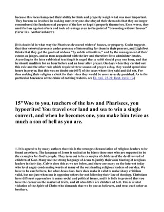 because this focus hampered their ability to think and properly weigh what was most important.
They became so involved in making sure everyone else obeyed their demands that they no longer
remembered the fundamental purpose of the law or kept it properly themselves. Even worse, they
used the law against others and took advantage even to the point of "devouring widows' houses"
(verse 14). Author unknown
[It is doubtful in what way the Pharisees devoured widows' houses, or property. Godet suggests
that they extorted presents under pretense of interceding for them in their prayers, and Lightfoot
thinks that they got the goods of widows "by subtle attractives," and by the management of their
estates as judges, and as men acquainted with the law and therefore fit to administer estates.
According to the later rabbinical teaching it is urged that a rabbi should pray one hour, and that
he should meditate for an hour before and an hour after prayer. On days when they carried out
this rule and the other rule which required three seasons of prayer a day, they would spend nine
hours in prayer. But this was no doubt one [607] of the cases where they said and did not. For
thus making their religion a cloak for their vices they would be more severely punished. As to the
particular blackness of the crime of robbing widows, see Ex. xxii. 22-24; Deut. xxvii. 19.]
15"Woe to you, teachers of the law and Pharisees, you
hypocrites! You travel over land and sea to win a single
convert, and when he becomes one, you make him twice as
much a son of hell as you are.
1. It is agreed to by many authors that this is the strongest denunciation of religious leaders to be
found anywhere. The language of Jesus is radical as he blasts these men who are supposed to be
the examples for God's people. They turn out to be examples of children of the devil instead of
children of God. Many use the strong language of Jesus to justify their own blasting of religious
leaders in their day. Calvin does this as we see below, and there are many on the internet today
who level angry condemning words at many of the outstanding religious leaders of our day. We
have to be careful here, for what Jesus does here does make it valid to make sharp criticism
valid, but not just when one is opposing others for not following their line of theology. Christians
have different approaches to many social and political issues, and it is folly to pretend that you
have the corner on the market of truth, and all who differ are children of hell. This is a total
violation of the Spirit of Christ who demands that we be one as believers, and treat each other as
brothers.
 