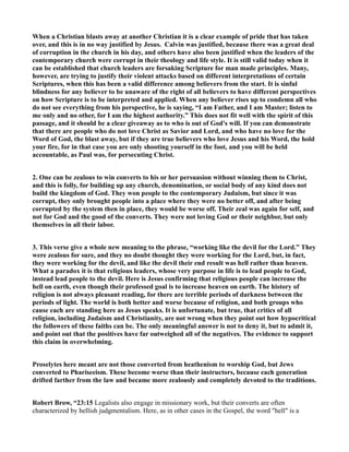 When a Christian blasts away at another Christian it is a clear example of pride that has taken
over, and this is in no way justified by Jesus. Calvin was justified, because there was a great deal
of corruption in the church in his day, and others have also been justified when the leaders of the
contemporary church were corrupt in their theology and life style. It is still valid today when it
can be established that church leaders are forsaking Scripture for man made principles. Many,
however, are trying to justify their violent attacks based on different interpretations of certain
Scriptures, when this has been a valid difference among believers from the start. It is sinful
blindness for any believer to be unaware of the right of all believers to have different perspectives
on how Scripture is to be interpreted and applied. When any believer rises up to condemn all who
do not see everything from his perspective, he is saying, “I am Father, and I am Master; listen to
me only and no other, for I am the highest authority.” This does not fit well with the spirit of this
passage, and it should be a clear giveaway as to who is out of God's will. If you can demonstrate
that there are people who do not love Christ as Savior and Lord, and who have no love for the
Word of God, the blast away, but if they are true believers who love Jesus and his Word, the hold
your fire, for in that case you are only shooting yourself in the foot, and you will be held
accountable, as Paul was, for persecuting Christ.
2. One can be zealous to win converts to his or her persuasion without winning them to Christ,
and this is folly, for building up any church, denomination, or social body of any kind does not
build the kingdom of God. They won people to the contemporary Judaism, but since it was
corrupt, they only brought people into a place where they were no better off, and after being
corrupted by the system then in place, they would be worse off. Their zeal was again for self, and
not for God and the good of the converts. They were not loving God or their neighbor, but only
themselves in all their labor.
3. This verse give a whole new meaning to the phrase, “working like the devil for the Lord.” They
were zealous for sure, and they no doubt thought they were working for the Lord, but, in fact,
they were working for the devil, and like the devil their end result was hell rather than heaven.
What a paradox it is that religious leaders, whose very purpose in life is to lead people to God,
instead lead people to the devil. Here is Jesus confirming that religious people can increase the
hell on earth, even though their professed goal is to increase heaven on earth. The history of
religion is not always pleasant reading, for there are terrible periods of darkness between the
periods of light. The world is both better and worse because of religion, and both groups who
cause each are standing here as Jesus speaks. It is unfortunate, but true, that critics of all
religion, including Judaism and Christianity, are not wrong when they point out how hypocritical
the followers of these faiths can be. The only meaningful answer is not to deny it, but to admit it,
and point out that the positives have far outweighed all of the negatives. The evidence to support
this claim in overwhelming.
Proselytes here meant are not those converted from heathenism to worship God, but Jews
converted to Phariseeism. These become worse than their instructors, because each generation
drifted farther from the law and became more zealously and completely devoted to the traditions.
Robert Brow, “23:15 Legalists also engage in missionary work, but their converts are often
characterized by hellish judgmentalism. Here, as in other cases in the Gospel, the word "hell" is a
 