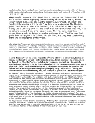 translation of the Greek word gehenna, which is a transliteration of ge hinnom, the valley of Hinnom,
which was the stinking burning garbage dump for the city over the high south wall of Jerusalem (5:22,
29-30; 18:9; 23:33).
Barnes Twofold more the child of hell. That is, twice as bad. To be a child of hell
was a Hebrew phrase, signifying to be deserving of hell, to be awfully wicked. The
Jewish writers themselves say that the proselytes were "scabs of Israel," and
"hindered the coming of the Messiah" by their great wickedness. The Pharisees
gained them either to swell their numbers, or to make gain by extorting their
money under various pretences; and when they had accomplished that, they took
no pains to instruct them, or to restrain them. They had renounced their
superstitions, which had before somewhat restrained them. The Pharisees had
given them no religion in its place to restrain them, and they were consequently
left to the full indulgence of their vices.
John Macarthur, “You go everywhere you can go to make some convert, not just a proselyte of the "gate,"
which was a Gentile who just kind of got in the gate. He just took on a few of the elements of Judaism, but a
proselyte of righteousness. What William Hendrickson calls a full fledge, legalistic, ritualistic, hair-splitting
Pharisee filled with fanatical zeal. You want to make him every bit what you are and you'll go every where
just to make one of them and when you've done it, you've made him a double son of hell beyond yourself.
S. Lewis Johnson, “Then the second woe in the 15th verse is the woe of proselytism, desirous of
winning for themselves converts—not winning them for Jehovah mind you—but winning them
for themselves. What the Pharisees wished, as they compassed land and sea— incidentally,
historically this was true. In the 1st Century, Judaism was very vigorous in its proselyting men of
other faith. Today, Judaism is not proselyting at all, because Judaism is on the defensive, and
Judaism makes the strongest remarks against proselyting today. But in the 1st Century, and
characteristic of Judaism in the early days, was this spirit of proselytism. It is historically true.
But they didn’t want to win disciples for Jehovah. It was for themselves. They wanted the individual to
became one of them, to become a full-fledged, legalistic, ritualistic, hair-splitting Pharisee under the full yoke
of the law as they understood it. The Lord Jesus said – just as Erasmus said – out of bad heathens they
have made worse Jews, for they have made them twofold more a child of Gehenna than yourselves. It is
characteristic, of course, of people who are converted to something that they usually become very strong
adherents of it. We have all seen that as a characteristic of human nature, and that is what is found here.
Now I think there is something, two things, that ought to be mentioned in connection with this. There are
people who believe that if a person is sincere, everything ultimately will turn out all right. You constantly
hear this. You constantly hear people saying, well there they’re not so straight in their knowledge of
Scripture, but they are very sincere in what they believe, as if that’s a virtue. Well now sincerity by itself
might be considered a virtue, but sincerity for that which is evil, is evil according to the Bible. “I bear them
record,” Paul said of the Jews “that they have a zeal for God but not according to knowledge.” They were
men who did not have the truth as it should have been had by them, and as a result Paul considered them to
be lost and in need of salvation. He himself gave himself for his brethren according to the flesh, that some
of them might be saved.
But they were very sincere. Sincerity is not enough. And today there are religions characterized by sincerity.
Jehovah’s Witnesses are characterized by a great deal sincerity. The Mormons are characterized by a great
deal of sincerity. But sincerity for that which is evil is evil, not good, and the fact that a person is sincere
does not mean that he is in the will of God. Our Lord makes that very plain here.
 