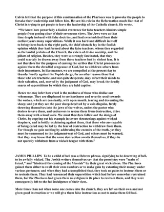 Calvin felt that the purpose of this condemnation of the Pharisees was to provoke the people to
forsake their leadership and follow him. He saw his role in the Reformation much like that of
Christ in trying to get people to leave the leadership of the Catholic church. He wrote,
“We know how powerfully a foolish reverence for false teachers hinders simple
people from getting clear of their erroneous views. The Jews were at that
time deeply imbued with false doctrine, and had even imbibed from their
earliest years many superstitions. While it was hard and difficult in itself
to bring them back to the right path, the chief obstacle lay in the foolish
opinion which they had formed about the false teachers, whom they regarded
as the lawful prelates of the Church, the rulers of divine worship, and the
pillars of religion. Besides, they were so strongly fascinated, that they
could scarcely be drawn away from those teachers but by violent fear. It is
not therefore for the purpose of cursing the scribes that Christ pronounces
against them the dreadful vengeance of God, but to withdraw others from
their impostures. In like manner, we are compelled at the present day to
thunder loudly against the Popish clergy, for no other reason than that
those who are tractable, and not quite desperate, may direct their minds to
their salvation, and, moved by the judgment of God, may break the deadly
snares of superstitions by which they are held captive.
Hence we may infer how cruel is the mildness of those who dislike our
vehemence. They are displeased to see harshness and severity used towards
the wolves, which are constantly, with open mouth, tearing and devouring the
sheep; and yet they see the poor sheep deceived by a vain disguise, freely
throwing themselves into the jaws of the wolves, unless the pastor who
desires to save them, and endeavors to rescue them from destruction, drive
them away with a loud voice. We must therefore follow out the design of
Christ, by copying out his example in severe threatenings against wicked
despisers, and in boldly exclaiming against them, that those who are capable
of being cured may be led by the fear of destruction to withdraw from them.
For though we gain nothing by addressing the enemies of the truth, yet they
must be summoned to the judgment-seat of God, and others must be warned,
that they may know that the same destruction awaits themselves, if they do
not speedily withdraw from a wicked league with them.”
JAMES PHILLIPS To be a child of hell was a Hebrew phrase, signifying to be deserving of hell,
to be awfully wicked. The Jewish writers themselves say that the proselytes were "scabs of
Israel," and "hindered the coming of the Messiah" by their great wickedness. The Pharisees
gained them either to swell their own numbers or to make gain by extorting their money under
various pretences; and when they had accomplished that, they took no pains to instruct them or
to restrain them. They had renounced their superstition which had before somewhat restrained
them, but the Pharisees had given them no religion in its place to restrain them, and they were
consequently left to the full indulgence of their vices.
More times than not when some one comes into the church, they are left on their own and not
given good instruction or we will give them false instruction as not to make them fell bad.
 