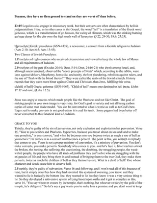 Because, they have no firm ground to stand on they are worst off than before.
23:15 Legalists also engage in missionary work, but their converts are often characterized by hellish
judgmentalism. Here, as in other cases in the Gospel, the word "hell" is a translation of the Greek word
gehenna, which is a transliteration of ge hinnom, the valley of Hinnom, which was the stinking burning
garbage dump for the city over the high south wall of Jerusalem (5:22, 29-30; 18:9; 23:33).
b[proselyte] Greek: proselutos (GSN-4339), a newcomer, a convert from a Gentile religion to Judaism
(Acts 2:10; Acts 6:5; Acts 13:43).
Two Classes of Jewish Proselytes:
1.Proselytes of righteousness who received circumcision and vowed to keep the whole law of Moses
and all requirements of Judaism.
2.Proselytes of the gate (Exodus 20:10; Deut. 5:14; Deut. 24:16-21) who dwelt among Israel, and,
although uncircumcised, observed the "seven precepts of Noah" which, according to the rabbis, were
laws against idolatry, blasphemy, homicide, unchastity, theft or plundering, rebellion against rulers, and
the use of "flesh with the blood thereof." They were called the scabs of the Jewish church. History
records that they were more bitter against Christ and Christians than Jews, fulfilling this verse.
c[child of hell] Greek: gehenna (GSN-1067). "Child of hell" means one destined to hell (note, §John
17:12 and note, §Luke 12:5).
Jesus was angry at success which made people like the Pharisees and not like Christ. The goal of
making people in your own image is very risky, for God’s goal is variety and not all being carbon
copies of some man made model. You can be converted to what is worse as well as to God’s best.
Eager zeal to make converts is not good unless it is zeal for truth. Some pagans had been better off
never converted to this fanatical kind of Judaism.
GRACE TO YOU
Thirdly, they're guilty of the sin of perversion, not only exclusion and exploitation but perversion. Verse
15, "Woe to you scribes and Pharisees, hypocrites, because you travel about on sea and land to make
one proselyte," or one convert, "and when he becomes one you become twice as much a son of hell as
yourselves." He comes in as a convert and becomes a pervert. The point is this, you corrupt everybody
that comes to you. Yours is not a proper ministry of conversion, it's a ministry of perversion. You don't
make converts, you make perverts. Somebody who comes to you...and let's face it, false teachers attract
the broken, the hurting, the suffering, the questioning, the doubting, the struggling people, the weak-
willed people, the people who have all kinds of problems they can't solve who are struggling with the
exigencies of life and they bring them in and instead of bringing them to the true God, they make them
perverts, twice as much the children of hell as they themselves are. What is a child of hell? One whose
character and deeds cause him to deserve hell.
2.Fourthly, they're guilty of subversion. Verse 16 and following, and I won't read all of this because of
time, but it simply describes how they had invented this system of swearing, you know, and they
wanted to lie is basically the bottom line, they wanted to lie but they knew it was a very serious thing to
lie. So they developed a subversive system of lying based upon oaths and it got as complex as this,
verse 16, "You say whoever swears by the temple, that's nothing, but whoever swears by the gold of the
temple, he's obligated." So let's say a guy wants you to make him a promise and you don't want to keep
 
