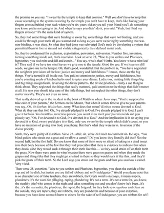 the promise so you say, "I swear by the temple to keep that promise." Well you don't have to keep that
cause according to the system swearing by the temple you don't have to keep, that's like having your
fingers crossed behind your back when you're six-years-old an you tell your friend you'll do something
you know you're not going to do. And when he says you didn't do it, you said, "Yeah, but I had my
fingers crossed." It's the same kind of system.
So, they had some things that were binding to swear by, some things that were not binding, and you
could lie through your teeth all you wanted and as long as you were swearing by something that was
non-binding, it was okay. So what they had done was subverted God's truth by developing a system that
permitted them to live in sin and not violate categorically their defined moral code.
So, they're condemned for exclusion, exploitation, perversion, subversion. Number five, inversion,
turning something inside out, that's inversion. Look at verse 23, "Woe to you scribes and Pharisees,
hypocrites, you tied mint and dill and cumin..." You say, what's that? Herbs. You know what a mint leaf
is? They said if we have ten mint leaves we give one to the temple. Good for you. If we have ten dill
seeds, we give one to the temple. Oh, that's good, wonderful. But the problem is, "You have neglected
the weightier provisions of the law: justice and mercy and faithfulness." I mean, those are the big
things. You've turned it all inside out. You paid no attention to justice, mercy and faithfulness, but
you're counting seeds of kitchen herbs used to spice your dinner. Ludicrous, making little things big
and big things insignificant, reversing the divine patterns, the divine priorities...really a sad thing to
think about. They neglected the things that really mattered, paid attention to the things that didn't matter
at all. He says you should take care of the little things, but not neglect the other things, they don't
matter morally. They're not even an issue.
That really showed up in the incident in the book of Matthew where Jesus says, "You're supposed to
take care of your parents," the Sermon on the Mount, "but when it comes time to give to your parents
you say...Oh, it's korban, it's korban...sorry. What does that mean? Korban means devoted to God.
What do they say that for? Oh, I've already pledged it to God, I've already pledged it to God, I can't
give it to them. You heartless, merciless person, you won't even meet your parents needs and you
piously say, "Oh, I've devoted it to God, I've devoted it to God." And the implication is in so saying you
devoted it to God, swore you'd give it to God, only you swore by the temple which didn't count, so you
have no intention of giving it to God, you phony. But that's what they were in to. Inversion of the
divine priority.
Sixth, they were guilty of extortion. Verse 25...after, oh, verse 24 I need to comment on. He says, "You
blind guides who strain out a gnat and swallow a camel." Do you know they literally did that? Not the
second half, but the first half. Do you know that some of them were so afraid of taking in a dead insect
into their body because of the law that they had prescribed that there is evidence to indicate that when
they drank wine they would suck it through their teeth like this..... so they could strain off on their teeth
the gnats. Now there were gnats in wine because there were gnats on grapes and when they made the
grapes and things like that they might get crushed in there so they would suck it like this...and they'd
pick the gnats off their teeth. So the Lord says you strain out the gnats and then you swallow a camel.
Very vivid.
Then verse 25, extortion. "Woe to you scribes and Pharisees, hypocrites, you clean the outside of the
cup and of the dish, but inside you are full of robbery and self- indulgence." Would you please note that
is so characteristic of false teachers, they are robbers, the Greek word is harpage, it means rapers,
plunderers. It's the word for pillaging, raping, plundering. It's not a term...it's not a term for, you know,
the stealthy thief who comes in the night and takes something out and you don't know he's been...it's
the...it's the marauder, the plunderer, the rapist, the brigand. So they look so scrupulous and clean on
the outside, they are rapers, they are robbers, they are plunderers and because of your extortion,
because you have done so much harm to others for the sake of self-indulgence, you are robbers for self-
 