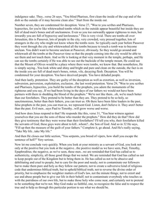 indulgence sake. They...verse 26 says, "You blind Pharisee, first clean the inside of the cup and of the
dish so the outside of it may become clean also." Start from the inside out.
Number seven, they are condemned for deception. Verse 27, "Woe to you scribes and Pharisees,
hypocrites, for you're like whitewashed tombs which on the outside appear beautiful but inside they are
full of dead men's bones and all uncleanness. Even so you too outwardly appear righteous to men, but
inwardly you are full of hypocrisy and lawlessness." This is very vivid. There are tombs all over
Jerusalem, this is Passover, lots of people in the city, very crowded, very pressed together, lots of
strangers in the city who might not know where the tombs were. So typically each year before Passover
they went through the city and whitewashed all the tombs because to touch a tomb was to become
unclean. You didn't want to become unclean at Passover, obviously. So they would go around and
whitewash all the tombs at the Passover time so that the people coming into the city would be able to
see them and not touch them. And so He is looking at that very moment in the temple, perhaps, and He
can see the tombs certainly if He was able to see out the backside of the temple mount, He could see
that the Mount of Olives would be a place where there were tombs, we know that. But nonetheless, He
is simply saying...You look white and shiny and bright and pure and clean on the outside, the fact is on
the inside you are full of dead men's bones, rotten, vile, decaying flesh. Deception. You will be
condemned for your deception. You have deceived people. You have deluded people.
And then lastly, pretention. They are guilty of the deception as well as extortion, as well as inversion,
subversion, perversion, exploitation, exclusion...the last word pretention. Verse 29, "Woe to you scribes
and Pharisees, hypocrites, you build the tombs of the prophets, you adorn the monuments of the
righteous and you say...If we had been living in the days of our fathers we would not have been
partners with them in shedding the blood of the prophets." We're not like them...oh, we're much better
than our forefathers. They pretend to be better than they are. They pretend to be so holy, so
sanctimonious, better than their fathers, you can trust us. Oh there have been false leaders in the past,
false prophets in the past, you can trust us, we represent God. Listen, don't believe it. They aren't better
than the past. Evil men...says Paul to Timothy...will grow worse and worse.
And how does Jesus respond to that? He responds like this, verse 31, "You bear witness against
yourselves that you are the sons of those who murder the prophets." How did they do that? How did
they give testimony that they were worse than their forefathers? I'll tell you why, their forefathers killed
the servants of God, these guys were about to kill...whom?...the Son of God. And so in 32 He says,
"Fill up then the measure of the guilt of your fathers." Complete it, go ahead. And He's really saying,
"Take My life...take My life."
And then He closes our little section, "You serpents, you brood of vipers, how shall you escape the
sentence of hell?" Very serious.
Now let me conclude very quickly. When you look at your ministry as a servant of God, you look not
only at the positive but you look at the negative...the positive model as we have seen, Paul, Timothy,
Epaphroditus; the negative, as we've seen, these men...we are reminded that God has called us to
authenticity, simplicity, all those good things that we noted. We are reminded that God has called us not
to keep people out of the Kingdom but to bring them in. He has called us not to be abusive and
debilitating and cruel to people, but to care for the poor and needy; not to contaminate our followers
but to make them pure and holy as they follow our pattern; not to create a subversive kind of religious
code that undermines biblical truth, but to uphold biblical truth; not to reverse the divine order of
priority, but to emphasize the weightier matters of God's law, not the minute things; not to extort and
use and abuse people but to give our life in their behalf; not to contaminate everybody who touches us
with the putridness of our own life, but to make those holy who come near, and certainly not to pretend
to be something that we're not. May God make us faithful, one, to recognize the false and to respect the
true and to help us through this particular portion to see what we should be.
 
