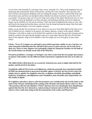 Let me close with Jeremiah 23, just listen, three verses, Jeremiah 23:1, "Woe to the shepherds who are
destroying and scattering the sheep of My pasture, declares the Lord. Therefore, thus says the Lord
God of Israel concerning the shepherds who are tending My people, You have scattered My flock and
driven them away and have not attended to them, behold, I am about to attend to you for the evil of
your deeds." I'm going to take care of you for what you've done to My sheep. But then He says in verse
4, "I shall also raise up shepherds over them and they will tend them and they will not be afraid any
longer, nor be terrified, nor will any be missing." That's the kind of shepherd God wants us to be, who
don't terrify the sheep but feed the sheep, who don't lose the sheep but keep the sheep. May God make
us faithful spiritual leaders. Let's bow together in prayer.
Father, we do ask that You would move in us, help us to say yes to Your Holy Spirit as He calls us to a
life of faithful service, whether we be pastors, lay leaders, deacons, workers in the church, faithful
Christians. Lord, help us, help us to be all that You wanted us to be when You gave this message and no
doubt by contrast were showing the disciples what we've seen today. Don't be like this. On the other
hand, be the opposite. Help us to be faithful so that You might use us to Your glory in Jesus name.
Amen.
Clarke, “Verse 15. Compass sea and land] A proverbial expression, similar to ours, You leave no
stone unturned; intimating that they did all in their power to gain converts, not to God, but to
their sect. These we may suppose were principally sought for among the Gentiles, for the bulk of
the Jewish nation was already on the side of the Pharisees.
Proselyte] proshlutov, a stranger, or foreigner; one who is come from his own people and country,
to sojourn with another. See the different kinds of proselytes explained in the note on Exodus xii.
43.
The child of hell] A Hebraism for an excessively wicked person, such as might claim hell for his
mother, and the devil for his father.
Twofold-the child of] The Greek word diploteron, which has generally been translated twofold,
KYPKE has demonstrated to mean more deceitful. aplouv is used by the best Greek writers for
simple, sincere, aplothv for simplicity, sincerity; so diplouv, deceitful, dissembling, and diploh,
hypocrisy, fraudulence, and diploteron, more fraudulent, more deceitful, more hypocritical. See
also Suidas in diploh.
Dr. Lightfoot, and others, observe, that the proselytes were considered by the Jewish nation as the
scabs of the Church, and hindered the coming of the Messiah; and Justin Martyr observes, that
"the proselytes did not only disbelieve Christ's doctrine, but were abundantly more blasphemous
against him than the Jews themselves, endeavouring to torment and cut off the Christians
wherever they could; they being in this the instruments of the scribes and Pharisees."
 