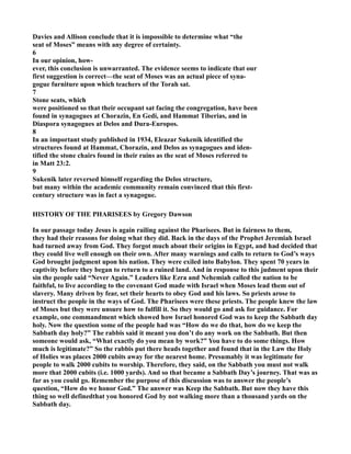 Davies and Allison conclude that it is impossible to determine what “the
seat of Moses” means with any degree of certainty.
6
In our opinion, how-
ever, this conclusion is unwarranted. The evidence seems to indicate that our
first suggestion is correct—the seat of Moses was an actual piece of syna-
gogue furniture upon which teachers of the Torah sat.
7
Stone seats, which
were positioned so that their occupant sat facing the congregation, have been
found in synagogues at Chorazin, En Gedi, and Hammat Tiberias, and in
Diaspora synagogues at Delos and Dura-Europos.
8
In an important study published in 1934, Eleazar Sukenik identified the
structures found at Hammat, Chorazin, and Delos as synagogues and iden-
tified the stone chairs found in their ruins as the seat of Moses referred to
in Matt 23:2.
9
Sukenik later reversed himself regarding the Delos structure,
but many within the academic community remain convinced that this first-
century structure was in fact a synagogue.
HISTORY OF THE PHARISEES by Gregory Dawson
In our passage today Jesus is again railing against the Pharisees. But in fairness to them,
they had their reasons for doing what they did. Back in the days of the Prophet Jeremiah Israel
had turned away from God. They forgot much about their origins in Egypt, and had decided that
they could live well enough on their own. After many warnings and calls to return to God’s ways
God brought judgment upon his nation. They were exiled into Babylon. They spent 70 years in
captivity before they began to return to a ruined land. And in response to this judment upon their
sin the people said “ ever Again.” Leaders like Ezra and ehemiah called the nation to be
faithful, to live according to the covenant God made with Israel when Moses lead them out of
slavery. Many driven by fear, set their hearts to obey God and his laws. So priests arose to
instruct the people in the ways of God. The Pharisees were these priests. The people knew the law
of Moses but they were unsure how to fulfill it. So they would go and ask for guidance. For
example, one commandment which showed how Israel honored God was to keep the Sabbath day
holy. ow the question some of the people had was “How do we do that, how do we keep the
Sabbath day holy?” The rabbis said it meant you don’t do any work on the Sabbath. But then
someone would ask, “What exactly do you mean by work?” You have to do some things. How
much is legitimate?” So the rabbis put there heads together and found that in the Law the Holy
of Holies was places 2000 cubits away for the nearest home. Presumably it was legitimate for
people to walk 2000 cubits to worship. Therefore, they said, on the Sabbath you must not walk
more that 2000 cubits (i.e. 1000 yards). And so that became a Sabbath Day’s journey. That was as
far as you could go. Remember the purpose of this discussion was to answer the people’s
question, “How do we honor God.” The answer was Keep the Sabbath. But now they have this
thing so well definedthat you honored God by not walking more than a thousand yards on the
Sabbath day.
 
