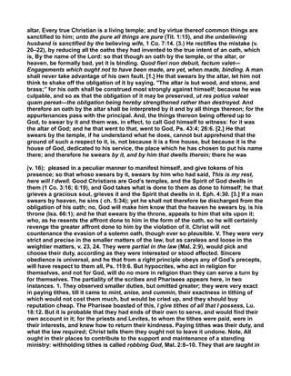 altar. Every true Christian is a living temple; and by virtue thereof common things are
sanctified to him; unto the pure all things are pure (Tit. 1:15), and the unbelieving
husband is sanctified by the believing wife, 1 Co. 7:14. (3.) He rectifies the mistake (v.
20–22), by reducing all the oaths they had invented to the true intent of an oath, which
is, By the name of the Lord: so that though an oath by the temple, or the altar, or
heaven, be formally bad, yet it is binding. Quod fieri non debuit, factum valet—
Engagements which ought not to have been made, are yet, when made, binding. A man
shall never take advantage of his own fault. [1.] He that swears by the altar, let him not
think to shake off the obligation of it by saying, "The altar is but wood, and stone, and
brass;’’ for his oath shall be construed most strongly against himself; because he was
culpable, and so as that the obligation of it may be preserved, ut res potius valeat
quam pereat—the obligation being hereby strengthened rather than destroyed. And
therefore an oath by the altar shall be interpreted by it and by all things thereon; for the
appurtenances pass with the principal. And, the things thereon being offered up to
God, to swear by it and them was, in effect, to call God himself to witness: for it was
the altar of God; and he that went to that, went to God, Ps. 43:4; 26:6. [2.] He that
swears by the temple, if he understand what he does, cannot but apprehend that the
ground of such a respect to it, is, not because it is a fine house, but because it is the
house of God, dedicated to his service, the place which he has chosen to put his name
there; and therefore he swears by it, and by him that dwells therein; there he was
(v. 16); pleased in a peculiar manner to manifest himself, and give tokens of his
presence; so that whoso swears by it, swears by him who had said, This is my rest,
here will I dwell. Good Christians are God’s temples, and the Spirit of God dwells in
them (1 Co. 3:16; 6:19), and God takes what is done to them as done to himself; he that
grieves a gracious soul, grieves it and the Spirit that dwells in it. Eph. 4:30. [3.] If a man
swears by heaven, he sins ( ch. 5:34); yet he shall not therefore be discharged from the
obligation of his oath; no, God will make him know that the heaven he swears by, is his
throne (Isa. 66:1); and he that swears by the throne, appeals to him that sits upon it;
who, as he resents the affront done to him in the form of the oath, so he will certainly
revenge the greater affront done to him by the violation of it. Christ will not
countenance the evasion of a solemn oath, though ever so plausible. V. They were very
strict and precise in the smaller matters of the law, but as careless and loose in the
weightier matters, v. 23, 24. They were partial in the law (Mal. 2:9), would pick and
choose their duty, according as they were interested or stood affected. Sincere
obedience is universal, and he that from a right principle obeys any of God’s precepts,
will have respect to them all, Ps. 119:6. But hypocrites, who act in religion for
themselves, and not for God, will do no more in religion than they can serve a turn by
for themselves. The partiality of the scribes and Pharisees appears here, in two
instances. 1. They observed smaller duties, but omitted greater; they were very exact
in paying tithes, till it came to mint, anise, and cummin, their exactness in tithing of
which would not cost them much, but would be cried up, and they should buy
reputation cheap. The Pharisee boasted of this, I give tithes of all that I possess, Lu.
18:12. But it is probable that they had ends of their own to serve, and would find their
own account in it; for the priests and Levites, to whom the tithes were paid, were in
their interests, and knew how to return their kindness. Paying tithes was their duty, and
what the law required; Christ tells them they ought not to leave it undone. Note, All
ought in their places to contribute to the support and maintenance of a standing
ministry: withholding tithes is called robbing God, Mal. 2:8–10. They that are taught in
 