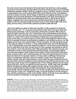 the word, and do not communicate to them that teach them that love a cheap gospel,
come short of the Pharisee. But that which Christ here condemns them for, is, that they
omitted the weightier matters of the law, judgment, mercy, and faith; and their niceness
in paying tithes, was, if not to atone before God, yet at least to excuse end palliate to
men the omission of those. All the things of God’s law are weighty, but those are most
weighty, which are most expressive of inward holiness in the heart; the instances of
self-denial, contempt of the world, and resignation to God, in which lies the life of
religion. Judgment and mercy toward men, and faith toward God, are the weightier
matters of the law, the good things which the Lord our God requires (Mic. 6:8); to do
justly, and love mercy, and humble ourselves by faith to walk with God.
This is the obedience which is better than sacrifice or tithe; judgment is preferred
before sacrifice, Isa. 1:11. To be just to the priests in their tithe, and yet to cheat and
defraud every body else, is but to mock God, and deceive ourselves. Mercy also is
preferred before sacrifice, Hos. 6:6. To feed those who made themselves fat with the
offering of the Lord, and at the same time to shut up the bowels of compassion from a
brother or a sister that is naked, and destitute of daily food, to pay tithe-mint to the
priest, and to deny a crumb to Lazarus, is to lie open to that judgment without mercy,
which is awarded to those who pretended to judgment, and showed no mercy; nor will
judgment and mercy serve without faith in divine revelation; for God will be honoured
in his truths as well as in his laws. 2. They avoided lesser sins, but committed greater
(v. 24); Ye blind guides; so he had called them before (v. 16), for their corrupt teaching;
here he calls them so for their corrupt living, for their example was leading as well as
their doctrine; and in this also they were blind and partial; they strained at a gnat, and
swallowed a camel. In their doctrine they strained at gnats, warned people against
every the least violation of the tradition of the elders. In their practice they strained at
gnats, heaved at them, with a seeming dread, as if they had a great abhorrence of sin,
and were afraid of it in the least instance; but they made no difficulty of those sins
which, in comparison with them, were as a camel to a gnat; when they devoured
widows’ houses, they did indeed swallow a camel; when they gave Judas the price of
innocent blood, and yet scrupled to put the returned money into the treasury (ch. 27:6);
when they would not go into the judgment-hall, for fear of being defiled, and yet would
stand at the door, and cry out against the holy Jesus (Jn. 18:28); when they quarrelled
with the disciples for eating with unwashen hands, and yet, for the filling of the
Corban, taught people to break the fifth commandment, they strained at gnats, or
lesser things, and yet swallowed camels. It is not the scrupling of a little sin that Christ
here reproves; if it be a sin, though but a gnat, it must be strained at, but the doing of
that, and then swallowing a camel. In the smaller matters of the law to be superstitious,
and to be profane in the greater, is the hypocrisy here condemned.
CALVIN, “Matthew 23:16.Woe to you, blind guides, As ambition is almost always connected with hypocrisy, so
the superstitions of the people are usually encouraged by the covetousness and rapacity of pastors. The world has,
indeed, a natural propensity to errors, and even draws down upon itself, as if on purpose, every kind of deceit and
imposture; but improper modes of worship come to gain a footing only when they are confirmed by the
rulers (100) themselves. And it generally happens, that those who possess authority not only, by their connivance,
fawn upon errors, because they perceive that they are a source of gain to them, but even assist in fanning the
flame. Thus we see that the superstitions of Popery were heightened by innumerable expedients, while the priests
opened their mouths for the prey; and even now they daily contrive many things by which they delude still more the
foolish multitude. And when minds have once fallen under the darkening influence of the enchantments of Satan,
 