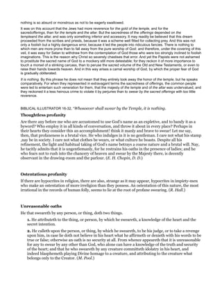nothing is so absurd or monstrous as not to be eagerly swallowed.
It was on this account that the Jews had more reverence for the gold of the temple, and for the
sacredofferings, than for the temple and the altar. But the sacredness of the offerings depended on the
templeand the altar, and was only something inferior and accessory. It may readily be believed that this dream
proceeded from the scribes and priests, because it was a scheme well fitted for collecting prey. And this was not
only a foolish but a highly dangerous error, because it led the people into ridiculous fancies. There is nothing to
which men are more prone than to fall away from the pure worship of God: and therefore, under the covering of this
veil, it was easy for Satan to withdraw from the contemplation of God those who were too strongly inclined to foolish
imaginations. This is the reason why Christ so severely chastises that error. And yet the Papists were not ashamed
to prostitute the sacred name of God to a mockery still more detestable; for they reckon it of more importance to
touch a morsel of a stinking carcass, than to peruse the sacred volume of the Old and New Testaments, or even to
raise their hands towards heaven. And in this way arises a carnal worship of God, by which the proper fear of God
is gradually obliterated.
It is nothing. By this phrase he does not mean that they entirely took away the honor of the temple, but he speaks
comparatively. For when they represented in extravagant terms the sacredness of offerings, the common people
were led to entertain such veneration for them, that the majesty of the temple and of the altar was undervalued, and
they reckoned it a less heinous crime to violate it by perjuries than to swear by the sacred offerings with too little
reverence.
BIBLICAL ILLUSTRATOR 16-32, “Whosoever shall swear by the Temple, it is nothing.
Thoughtless profanity
Are there any before me who are accustomed to use God’s name as an expletive, and to bandy it as a
byword? Who employ it in all kinds of conversation, and throw it about in every place? Perhaps in
their hearts they consider this an accomplishment! think it manly and brave to swear! Let me say,
then, that profaneness is a brutal vice. He who indulges in it is no gentleman. I care not what his stamp
,nay be in society. I care not what clothes be wears, or what culture he boasts. Despite all his
refinement, the light and habitual taking of God’s name betrays a coarse nature and a brutal will. Nay,
he tacitly admits that it is ungentlemanly, for he restrains his oaths in the presence of ladies; and he
who fears not to rush into the chancery of heaven and swear by the Majesty there, is decently
observant in the drawing-room and the parlour. (E. H. Chopin, D. D.)
Ostentatious profanity
If there are hypocrites in religion, there are also, strange as it may appear, hypocrites in impiety-men
who make an ostentation of more irreligion than they possess. An ostentation of this nature, the most
irrational in the records of human folly, seems to lie at the root of profane swearing. (R. Hall.)
Unreasonable oaths
He that sweareth by any person, or thing, doth two things.
1. He attributeth to the thing, or person, by which he sweareth, a knowledge of the heart and the
secret intention.
2. He calleth upon the person, or thing, by which he sweareth, to be his judge, or to take a revenge
upon him, in case lie doth not believe in his heart what he affirmeth or denieth with his words to be
true or false; otherwise an oath is no security at all. From whence appeareth that it is unreasonable
for any to swear by any other than God, who alone can have a knowledge of the truth and security
of the heart; and that he who sweareth by any creature committeth idolatry in his heart, and
indeed blasphemeth playing Divine homage to a creature, and attributing to the creature what
belongs only to the Creator. (M. Pool.)
 